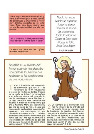 1
2
13RevistaTeresadeLosAndes
Ella es capaz de reírse de sí misma y
tiene el don de captar el lado cómico
de personajes y situaciones a veces
muy difíciles, dándoles así su justo
valor. Todo esto tiene mucho que
ver con la espiritualidad que ella nos
enseña.
Notable es su sentido del
humor cuando nos describe
con detalle los hechos que
rodearon a las fundaciones
de sus monasterios:
Un ejemplo es la descripción que
nos ha dejado de la entrada del
carromato lleno de monjas, para
la fundación de Medina del Campo:
”Llegamos a Medina vísperas de Nues-
tra Señora de Agosto, a las doce de la
noche… Fue harta misericordia del
Señor, que a aquella hora se encerraban
toros para correr al otro día, no nos
topar con alguno” (F 3, 7).
Y en la fundación del Monasterio
de Salamanca, que fue el 1 de
Noviembre de 1570. “Quedamos
la noche de `Todos los Santos` (víspera
de `la noche de ánimas´, mi compañera
y yo solas en espera del resto de las
monjas que llegaría desde Medina). Yo
os digo, hermanas que cuando se me
acuerda el miedo de mi compañera, que
era la hermana María del Sacramento,
que me da gana de reír… la casa era
muy grande, desbaratada y con muchos
desvanes… nos encerramos en una
pieza para dormir esa noche…” “Madre,
estoy pensando si ahora me muriese qué
harías vos sola” me dijo la hermana, a
lo que respondí: “Hermana, de que eso
sea, pensaré lo que he de hacer; ahora
déjeme dormir” (F 19, 3-5).
“En la cruz está la vida y el consuelo,
y ella sola es el camino para el cielo”.
“Vuestra soy, para Vos nací. ¿Qué
mandais hacer de mí?”.
Nada te turbe
Nada te espante
Todo se pasa
Dios no se muda
La paciencia
Todo lo alcanza
Quien a Dios tiene
Nada le falta
Sólo Dios Basta
 