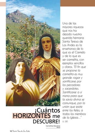 ¡Cuántos
HORIZONTES me
DESCUBRE!
Una de las
mayores riquezas
que nos ha
dejado nuestra
querida hermana
Santa Teresa de
Los Andes es la
enseñanza de lo
que es el Carmelo
y de lo que es
ser carmelita, con
ejemplos sencillos
y claros. “El fin que
se propone la
carmelita es muy
grande: rogar y
santificarse por
los pecadores
y sacerdotes.
Santificarse a sí
misma para que
la savia divina se
comunique, por la
unión que existe
entre los fieles, a
todos los miembros
de la Iglesia…”
(c 58).
Carmelitas Descalzas
Auco
14 RevistaTeresadeLosAndes
 