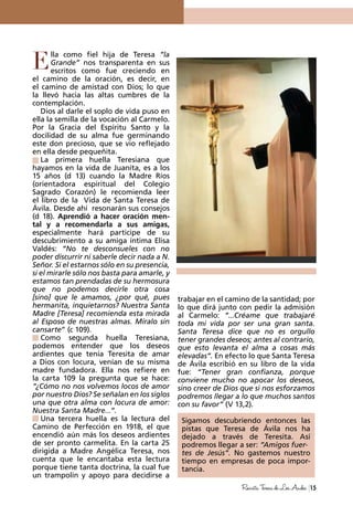 lla como fiel hija de Teresa “la
Grande” nos transparenta en sus
escritos como fue creciendo en
el camino de la oración, es decir, en
el camino de amistad con Dios; lo que
la llevó hacia las altas cumbres de la
contemplación.
Dios al darle el soplo de vida puso en
ella la semilla de la vocación al Carmelo.
Por la Gracia del Espíritu Santo y la
docilidad de su alma fue germinando
este don precioso, que se vio reflejado
en ella desde pequeñita.
La primera huella Teresiana que
hayamos en la vida de Juanita, es a los
15 años (d 13) cuando la Madre Ríos
(orientadora espiritual del Colegio
Sagrado Corazón) le recomienda leer
el libro de la Vida de Santa Teresa de
Ávila. Desde ahí resonarán sus consejos
(d 18). Aprendió a hacer oración men-
tal y a recomendarla a sus amigas,
especialmente hará participe de su
descubrimiento a su amiga íntima Elisa
Valdés: “No te desconsueles con no
poder discurrir ni saberle decir nada a N.
Señor. Si el estarnos sólo en su presencia,
si el mirarle sólo nos basta para amarle, y
estamos tan prendadas de su hermosura
que no podemos decirle otra cosa
[sino] que le amamos, ¿por qué, pues
hermanita, inquietarnos? Nuestra Santa
Madre [Teresa] recomienda esta mirada
al Esposo de nuestras almas. Míralo sin
cansarte” (c 109).
Como segunda huella Teresiana,
podemos entender que los deseos
ardientes que tenía Teresita de amar
a Dios con locura, venían de su misma
madre fundadora. Ella nos refiere en
la carta 109 la pregunta que se hace:
“¿Cómo no nos volvemos locos de amor
por nuestro Dios? Se señalan en los siglos
una que otra alma con locura de amor:
Nuestra Santa Madre...”.
Una tercera huella es la lectura del
Camino de Perfección en 1918, el que
encendió aún más los deseos ardientes
de ser pronto carmelita. En la carta 25
dirigida a Madre Angélica Teresa, nos
cuenta que le encantaba esta lectura
porque tiene tanta doctrina, la cual fue
un trampolín y apoyo para decidirse a
trabajar en el camino de la santidad; por
lo que dirá junto con pedir la admisión
al Carmelo: “...Créame que trabajaré
toda mi vida por ser una gran santa.
Santa Teresa dice que no es orgullo
tener grandes deseos; antes al contrario,
que esto levanta el alma a cosas más
elevadas”. En efecto lo que Santa Teresa
de Ávila escribió en su libro de la vida
fue: “Tener gran confianza, porque
conviene mucho no apocar los deseos,
sino creer de Dios que si nos esforzamos
podremos llegar a lo que muchos santos
con su favor” (V 13,2).
Sigamos descubriendo entonces las
pistas que Teresa de Ávila nos ha
dejado a través de Teresita. Así
podremos llegar a ser: “Amigos fuer-
tes de Jesús”. No gastemos nuestro
tiempo en empresas de poca impor-
tancia.
E
15RevistaTeresadeLosAndes
 