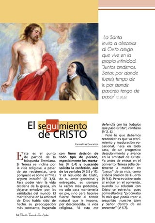ste es el punto
de partida de la
búsqueda Teresiana.
Si Teresa se inclina por
la vida religiosa, a pesar
de sus resistencias, será
porque lo ve como el “más
seguro estado” (V 3,5).
Para poder vivir la vida
cristiana de la gracia, sin
dejarse envolver por las
vanidades del mundo. El
mantenerse en la amistad
de Dios había sido de
hecho su preocupación
más constante, huyendo
con firme decisión de
todo tipo de pecado,
especialmente los morta-
les (V 6,4) y buscando
solicita la confesión, aún
de los veniales (V 5,9 y 11).
Y el recuerdo de Cristo,
de su amor generoso y
entregado, es siempre
la razón más poderosa,
no sólo para mantenerla
en pie, sino para hacerse
fuerte frente al temor
natural que le impone,
por desconocida, la vida
religiosa. “A esto me
defendía con los trabajos
que pasó Cristo”, confiesa
(V 3, 6).
Pero lo que debemos
reconocer es que su creci-
miento y maduración vo-
cacional, nace en todo
caso, de un progresivo
descubrimiento y avance
en la amistad de Cristo.
Ya antes de entrar en el
convento, Teresa solía de-
tenerse a meditar en
“pasos” de su vida, como
el de la oración del Huerto
(V 9,4). Pero es sobre todo
al entrar en el convento,
cuando su relación con
Cristo se estrecha, pues
comoelladice:“procuraba
lo más que podía traer a
Jesucristo nuestro bien
y Señor dentro de mí
presente” (V 4,7).
E
La Santa
invita a ofrecerse
al Cristo amigo
que vive en la
propia intimidad:
“Juntos andemos,
Señor, por donde
fuereis tengo de
ir, por donde
pasareis tengo de
pasar” (C 26,6).
Carmelitas Descalzos
16 RevistaTeresadeLosAndes
El seguimiento
de CRISTO
 