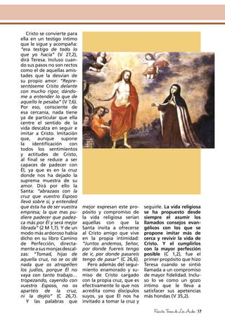 Cristo se convierte para
ella en un testigo íntimo
que le sigue y acompaña:
“era testigo de todo lo
que yo hacía” (V 27,2),
dirá Teresa. Incluso cuan-
do sus pasos no son rectos
como el de aquellas amis-
tades que la desvían de
su propio amor: “Repre-
sentóseme Cristo delante
con mucho rigor, dándo-
me a entender lo que de
aquello le pesaba” (V 7,6).
Por eso, consciente de
esa cercanía, nada tiene
ya de particular que ella
centre el sentido de la
vida descalza en seguir e
imitar a Cristo. Imitación
que, aunque supone
la identificación con
todos los sentimientos
y actitudes de Cristo,
al final se reduce a ser
capaces de padecer con
Él, ya que es en la cruz
donde nos ha dejado la
suprema muestra de su
amor. Dirá por ello la
Santa: “abrazaos con la
cruz que vuestro Esposo
llevó sobre sí, y entended
que ésta ha de ser vuestra
empresa; la que mas pu-
diere padecer que padez-
ca más por Él y será mejor
librada” (2 M 1,7). Y de un
modo más ardoroso había
dicho en su libro Camino
de Perfección, directa-
menteasusmonjasdescal-
zas: “Tomad, hijas de
aquella cruz, no se os dé
nada que os atropellen
los judíos, porque Él no
vaya con tanto trabajo…
tropezando, cayendo con
vuestro Esposo, no os
apartéis de la cruz,
ni la dejéis” (C 26,7).
Y las palabras que
mejor expresan este pro-
pósito y compromiso de
la vida religiosa serían
aquellas con que la
Santa invita a ofrecerse
al Cristo amigo que vive
en la propia intimidad:
“Juntos andemos, Señor,
por donde fuereis tengo
de ir, por donde pasareis
tengo de pasar” (C 26,6).
Pero además del segui-
miento enamorado y su-
miso de Cristo cargado
con la propia cruz, que es
efectivamente lo que nos
acredita como discípulos
suyos, ya que Él nos ha
invitado a tomar la cruz y
seguirle. La vida religiosa
se ha propuesto desde
siempre el asumir los
llamados consejos evan-
gélicos con los que se
propone imitar más de
cerca y revivir la vida de
Cristo. Y el cumplirlos
con la mayor perfección
posible (C 1,2), fue el
primer propósito que hizo
Teresa cuando se sintió
llamada a un compromiso
de mayor fidelidad. Inclu-
so lo ve como un gozo
íntimo que le lleva a
satisfacer sus apetencias
más hondas (V 35,2).
17RevistaTeresadeLosAndes
 