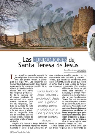 as carmelitas, como la mayoría de
las religiosas, habían decaído mu-
cho del primer fervor, a princi-
pios del siglo XVI. Los locutorios del
Convento de la Encarnación de Ávila eran
una especie de centro de reunión de las
damas y caballeros de la
ciudad. Por otra parte,
las religiosas podían sa-
lir de la clausura con
el menor pretexto. La
comunidad era suma-
mente numerosa (más
de 100 religiosas), tam-
bién se sumaba la falta
de alimento, lo cual era
a la vez causa y efecto
de la relajación. Este
era el convento que vio
entrar a Doña Teresa de
Ahumada y salir a Teresa
de Jesús.
Llegó a sus manos la Regla Primitiva
de nuestros primeros Padres del Monte
Carmelo y junto a sus amistades en
una velada en su celda, sueñan con un
monasterio más reducido y austero…
Teresa, que llevaba ya veinticinco años
en el convento, con la gracia que le dio
el Señor llevó a cabo la idea de fundar
un convento reformado. Con muchas
dificultades funda su pri-
mera casa dedicada a
San José, el primer “Palo-
marcico”, como ella llama-
ría a sus fundaciones.
Teresa fue una innovado-
ra. Decide que su conven-
to guarde clausura, ence-
rramiento“muyestrecho”,
para que las monjas no se
pierdan en vanidades, ni
otros negocios que pue-
dan separarlas de su prin-
cipal propósito y ocupa-
ción, que es la oración.
Que no fuese más de trece
como un pequeño colegio de Cristo.
Santa Teresa pasó cinco años con
sus trece religiosas en el Convento de
Las FUNDACIONES de
Santa Teresa de Jesús
L
Carmelitas de Jesús, María y José
San Bernardo
18 RevistaTeresadeLosAndes
 