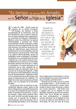 María Teresa Grez
“Es tiempo de vernos, mi Amado;
en fin Señor, soyhija de la Iglesia”
“Quedó en
acabando
de expirar su
rostro hermoso
con una luz de
eternidad… Fue
tan grande la
fragancia del
olor que salía de
su cuerpo… que
trascendía en
toda la casa”
(Gracián Fundaciones,
p. 643).
E
20 RevistaTeresadeLosAndes
s julio de 1582, Teresa venía de
regreso de su última fundación
de Burgos, con destino a Ávila;
acompañada de su enfermera, Ana de
San Bartolomé y de su sobrina Teresita.
Fue un largo y pesado viaje, pasando por
los conventos de Palencia, Valladolid y
Medina; venía muy débil por sus graves
enfermedades y cansada por tantos
contratiempos vividos en Burgos y malos
ratos que tuvo que soportar de sus hijas
más cercanas. Sus últimas cartas son casi
todas de advertencias, para solucionar
problemas de sus comunidades y aún de
reprensiones a varias prioras, entre ellas
a su sobrina María Bautista, priora de
Valladolid, quien al despedir a la Madre
fundadora y sus acompañantes les dice:
“Váyanse ya, y no vuelvan más por acá”.
En Medina se encuentra con el mandato
del Padre Antonio de Jesús de ir a Alba,
a acompañar a la joven duquesa en el
nacimiento de su hijo. Después de un
doloroso viaje (no obstante viajar en la
carroza de la duquesa) llegaron a Alba
de Tormes el 19 de septiembre; comenta
Ana de San Bartolomé: “llegamos a Alba
con un quebrantamiento de cuerpo, que
luego la desahuciaron los médicos”. Al
llegar les avisan que la duquesa ya había
dado a luz y se quedan en el convento
de Alba.
Los primeros días se mantuvo en pie,
recibiendo algunas visitas, hasta el día
de San Miguel que cayó definitivamente
a la cama. En la víspera de San Francisco,
pidió el Santísimo Sacramento, y dijo a
sus monjas: “¡Hijas mías y señoras mías!
Por amor de Dios les pido tengan gran
cuenta con la guarda de la Regla y
constituciones, que si las guardan con la
puntualidad que deben, no es menester
otro milagro para canonizarlas; ni miren
al mal ejemplo que esta mala monja les
dio y ha dado; y perdónenme”.
Estando ya tan mala, que en la cama
no se podía mover… -al ver al Señor, en
el Santísimo Sacramento a quien tanto
amaba le decía cosas amorosas y dulces
con mucha devoción-: “¡Oh Señor mío
y Esposo mío, ya es llegada la hora
deseada! ¡Tiempo es ya que nos veamos,
Señor mío! Ya es tiempo de caminar;
sea muy enhorabuena, y cúmplase
vuestra voluntad. Ya es llegada la hora
en que yo salga de este destierro y mi
alma goce, en uno con Vos, de lo que
 