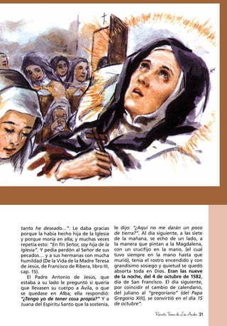 21RevistaTeresadeLosAndes
tanto he deseado…”. Le daba gracias
porque la había hecho hija de la Iglesia
y porque moría en ella; y muchas veces
repetía esto: “En fin Señor, soy hija de la
Iglesia”. Y pedía perdón al Señor de sus
pecados… y a sus hermanas con mucha
humildad (De la Vida de la Madre Teresa
de Jesús, de Francisco de Ribera, libro III,
cap. 15).
El Padre Antonio de Jesús, que
estaba a su lado le preguntó si quería
que llevasen su cuerpo a Ávila, o que
se quedase en Alba; ella respondió:
“¿Tengo yo de tener cosa propia?” Y a
Juana del Espíritu Santo que la sostenía,
le dijo: “¿Aquí no me darán un poco
de tierra?”. Al día siguiente, a las siete
de la mañana, se echó de un lado, a
la manera que pintan a la Magdalena,
con un crucifijo en la mano, (el cual
tuvo siempre en la mano hasta que
murió), tenía el rostro encendido y con
grandísimo sosiego y quietud se quedó
absorta toda en Dios. Eran las nueve
de la noche, del 4 de octubre de 1582,
día de San Francisco. El día siguiente,
por coincidir el cambio de calendario,
del juliano al “gregoriano” (del Papa
Gregorio XIII), se convirtió en el día 15
de octubre”.
 