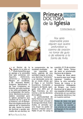 22 RevistaTeresadeLosAndes
er Doctor de la
Iglesia no es sólo un
título honorífico que
se agrega a la venerable
lista que comienza con
Agustín, Ambrosio,
Jerónimo y Gregorio
Magno en occidente,
o de Atanasio, Basilio,
Gregorio Nacianceno o
de Juan Crisóstomo en
Oriente, por sólo nombrar
a los ocho principales de
la antigüedad. De hecho,
tener doctores es una ver-
dadera necesidad para
la Iglesia peregrina que
necesita de luz y guía en
la historia y en el tiempo.
Dios nos regala santos que
además de su testimonio
de vida, tienen la misión
de iluminar y ayudar, por
medio de sus escritos, en
la comprensión de las
verdades reveladas.
Los requisitos, por
tanto, además de una
santidad insigne, es tener
una doctrina “eminente”
y ser declarado como tal,
de un modo oficial, por
el Papa o un Concilio
Ecuménico. Contando a
Gregorio de Narek, agre-
gado este 2015 por el
Papa Francisco, ya son
treinta y seis los doctores
de la Iglesia.
La particularidad de
Santa Teresa es que fue la
primera mujer a la que se
le otorga este título. Hubo
dudas, se pensaba que
una mujer no podía ser
doctora (“obstat sexus”).
Pablo VI por fin zanja la
P. Cristhian Ogueda, ocd.
S
Primera mujer
DOCTORA
de la Iglesia
Hoy sería
impensable para
alguien que quiera
profundizar su
camino de oración
no tomar de guía
o de referente a la
Santa de Ávila.
cuestión. El 15 de octubre
de 1967, Santa Teresa
de Jesús es proclamada
Doctora de la Iglesia.
Teresa de Jesús abrió
la puerta para que luego
siguieran Catalina de
Siena, la otra carmelita
Teresa de Lisieux y la
benedictina Hildegarda
de Bingen. Las cuatro
Doctoras de la Iglesia con
ese respaldo oficial siguen
ofreciendo en sus escritos
abundante doctrina y luz
en nuestro caminar.
Teresa de Jesús nos guía
de modo “eminente” en
el camino de oración y
nos orienta con una sabia
pedagogía en los caminos
del espíritu.
 