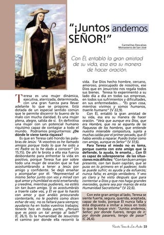 23RevistaTeresadeLosAndes
eresa es una mujer dinámica,
ejecutiva, aterrizada, determinada,
con una gran fuerza para llevar
adelante lo que se propone. Está
dotada de un especial sentido común
que le permite discernir lo bueno de lo
malo con mucha claridad. Es una mujer
plena, alegre, salida de sí. En definitiva
una mujer con un potencial humano
riquísimo capaz de contagiar a todo el
mundo. Podríamos preguntarnos: ¿De
dónde le viene tanta riqueza?
Es que en Teresa caló hondo las pala-
bras de Jesús: “A vosotros os he llamado
amigos porque todo lo que he oído a
mi Padre os lo he dado a conocer” (Jn
15,15). De ahí le brota a ella esa fuerza
desbordante para enfrentar la vida en
positivo, porque Teresa fue por sobre
todo una mujer de oración que se fue
acostumbrando a tener a Jesús por
amigo y confidente. Se dejó enseñar
y acompañar por él: “Representad al
mismo Señor junto con vos y mirad con
qué amor y humildad os está enseñando;
y creedme, mientras pudiereis, no estéis
sin tan buen amigo. Si os acostumbráis
a traerle cabe vos, y Él ve que lo hacéis
con amor y que andáis procurando
contentarle, no le podréis como dicen
echar de vos; no os faltará para siempre;
ayudaros ha en todos vuestros trabajos;
tenerle heis en todas partes. ¿Pensáis
que es poco un tal amigo al lado?”
(C 26,1). Es la humanidad de Jesucristo
el camino por donde ella recorrió la
vida. Ese Dios hecho hombre, cercano,
amoroso, preocupado de nosotros, ese
Dios que en Jesucristo nos regala todos
sus bienes. Teresa lo experimentó a su
lado día a día en todas sus empresas,
en todos sus sufrimientos y dificultades,
en sus enfermedades… “Es gran cosa,
mientras vivimos y somos humanos,
traerle humano” (V 22,9).
Con Él, entabló la gran amistad de
su vida, esa era su manera de hacer
oración. “Veía que aunque era Dios, que
era Hombre, que no se espanta de las
flaquezas de los hombres, que entiende
nuestra miserable compostura, sujeta a
muchas caídas por el primer pecado, que Él
había venido a reparar. Puedo tratar como
con amigo, aunque es Señor” (V 37,6).
Para Teresa el miedo no es tema,
porque cuenta con este amigo que la
defiende, la ayuda, le enseña… Con Él
es capaz de sobreponerse de las situa-
cionesmásdifíciles:“Contanbuenamigo
presente, con tan buen capitán, que se
puso en lo primero en el padecer, todo
se puede sufrir; es ayuda y da esfuerzo;
nunca falta; es amigo verdadero. Y veo
yo claro y he visto después que para
contentar a Dios y que nos haga grandes
mercedes, quiere sea por manos de esta
Humanidad Sacratísima” (V 22,6).
Con este gran amigo al lado, Teresa se
siente fuerte, segura, querida, aceptada,
capaz de todo, porque Él nunca falla y
está dispuesta a imitar a Jesús en todo
lo que le toque vivir: “Juntos andemos,
Señor; por donde fuereis, tengo de ir;
por donde pasareis, tengo de pasar”
(C 26,6).
Carmelitas Descalzas
Monasterio de San José
“¡Juntos andemos
SEÑOR!”
Con Él, entabló la gran amistad
de su vida, esa era su manera
de hacer oración.
T
 