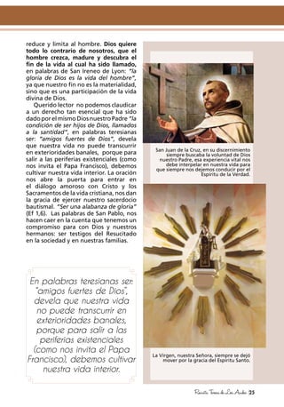 La Virgen, nuestra Señora, siempre se dejó
mover por la gracia del Espíritu Santo.
San Juan de la Cruz, en su discernimiento
siempre buscaba la voluntad de Dios
nuestro Padre, esa experiencia vital nos
debe interpelar en nuestra vida para
que siempre nos dejemos conducir por el
Espíritu de la Verdad.
25RevistaTeresadeLosAndes
reduce y limita al hombre. Dios quiere
todo lo contrario de nosotros, que el
hombre crezca, madure y descubra el
fin de la vida al cual ha sido llamado,
en palabras de San Ireneo de Lyon: “la
gloria de Dios es la vida del hombre”,
ya que nuestro fin no es la materialidad,
sino que es una participación de la vida
divina de Dios.
Querido lector no podemos claudicar
a un derecho tan esencial que ha sido
dado por el mismo Dios nuestro Padre “la
condición de ser hijos de Dios, llamados
a la santidad”, en palabras teresianas
ser: “amigos fuertes de Dios”, devela
que nuestra vida no puede transcurrir
en exterioridades banales, porque para
salir a las periferias existenciales (como
nos invita el Papa Francisco), debemos
cultivar nuestra vida interior. La oración
nos abre la puerta para entrar en
el diálogo amoroso con Cristo y los
Sacramentos de la vida cristiana, nos dan
la gracia de ejercer nuestro sacerdocio
bautismal. “Ser una alabanza de gloria”
(Ef 1,6). Las palabras de San Pablo, nos
hacen caer en la cuenta que tenemos un
compromiso para con Dios y nuestros
hermanos: ser testigos del Resucitado
en la sociedad y en nuestras familias.
En palabras teresianas ser:
“amigos fuertes de Dios”,
devela que nuestra vida
no puede transcurrir en
exterioridades banales,
porque para salir a las
periferias existenciales
(como nos invita el Papa
Francisco), debemos cultivar
nuestra vida interior.
 