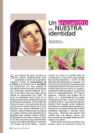 26 RevistaTeresadeLosAndes
anta Teresa de Jesús, se basa en
dos pilares fundamentales para
ayudarnos a crecer como personas
íntegras y libres: el conocimiento de
sí mismo y la práctica de la humildad.
Sus enseñanzas son muy valiosas al
considerar nuestro mundo actual donde
hay elementos distorsionadores de lo
que es ser libres. Hoy, por todas partes
resalta la importancia del “ego”. Se
busca la identidad hacia fuera en la
posesióndelascosas,delaspersonasyen
la satisfacción personal. En la mirada de
Teresa de Jesús, el conocimiento de uno
mismo está en entrar dentro de sí para
descubrir que somos habitados por el
Creador, nuestro Padre y que nos espera
en nuestro interior para devolvernos la
dignidad que siempre hemos tenido,
la dignidad de ser hijos e hijas de Dios.
Es en este encuentro que reconocemos
nuestra verdadera identidad. Usaremos
una imagen de Santa Teresa: nuestro
interior es “como un castillo todo de
un diamante o muy claro cristal donde
hay muchos aposentos…” (1 M 1, 1). Ella
describe siete aposentos o moradas. En
el centro de este castillo maravilloso está
el aposento donde nos encontramos con
nuestro Dios que nos creó a su imagen y
semejanza. Cada morada es un paso más
hacia el desprendimiento de nuestro
egoísmo. Usando una imagen de la
Santa, es ir desprendiendo las pieles
del gusano para que “nazca la hermosa
mariposa blanca” que llevamos dentro.
Nuestro Dios siempre anda rondando
por todas las moradas para ayudarnos a
avanzar en el conocimiento de nuestra
verdadera dignidad y libertad como
hijos suyos. Mientras más adentro del
castillo más nos damos cuenta que
somos parte de este gran amor que nos
espera y nos atrae.
Santa Teresa nos hace considerar que
muchas veces no queremos entrar al
Un encuentro
con NUESTRA
identidad
Rosita Santelices E.
Psicóloga Clínica PUC
S
 
