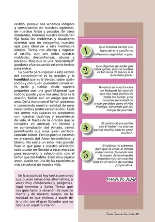 27RevistaTeresadeLosAndes
castillo, porque nos sentimos indignos
a consecuencia de nuestros egoísmos,
de nuestras faltas y pecados. En otros
momentos, tenemos nuestra mirada tan
fija hacia los problemas y situaciones
externas que no recogemos nuestros
ojos para observar a esta hermosura
interior. Teresa nos alienta a ingresar
al castillo, aún con todas nuestras
maldades, desconfianzas, abusos y
pecados. Dice que es una “bestialidad”
quedarse afuera cuando estamos hechos
para entrar.
La puerta para ingresar a este castillo
del conocimiento es la oración y la
humildad que es la Verdad sobre quién
somos y con quién queremos conversar.
Es pedir y hablar desde nuestra
pequeñez con una gran Majestad que
todo lo puede y que nos ama. Esto es la
oración, hablar con un amigo que nos
ama. De la mano con el Señor podemos
ir conociendo nuestra realidad de seres
necesitados y tantas veces heridos. Cada
vez somos más capaces de aceptarnos
con nuestras cicatrices y experiencias
de vida. A través de la oración que se
convierte en amistad, en silencio y
en contemplación del Amado, vamos
permitiendo que surja quién verdade-
ramente somos. Esto es porque estamos
en presencia del Amor Incondicional y
Eterno. No existe un amor más grande.
Pase lo que pase a nuestro alrededor,
todo puede ser llevado a estas moradas
para exponerlo y solucionarlo con el
Señor que nos habita. Estar ahí y dejarse
amar, puede ser una de las experiencias
más sanadoras de nuestra vida.
En la actualidad hay tantas personas
que buscan sanaciones alternativas, a
veces muy complicadas y peligrosas.
Aquí tenemos a Santa Teresa que
nos guía hacia la sanación de nuestra
mente y de nuestro cuerpo, en la
realidad en que vivimos, a través de
la unión con el gran Salvador que ya
habita en nuestro interior.
1
Que estemos ciertos que
fuera de este castillo no
hallaremos seguridad ni paz.
5
Si todavía no sabemos
bien que es amar, al menos
comencemos deseando con
la mayor determinación
encontrarnos con nuestro
Dios en el recinto de nuestra
propia alma.
2
Que dejemos de andar por
casas ajenas, pues la nuestra
es tan llena de bienes si la
queremos gozar.
3
Tenemos en nuestra casa
un Huésped tan grande
que nos hará dueños de
todos los bienes y no
tenemos necesidad de
andar perdidos como el Hijo
Pródigo, comiendo por ahí
manjar de puercos.
4
El camino al encuentro
con el Señor “no está en
pensar mucho, sino en amar
mucho”.
 