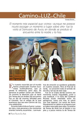 28 RevistaTeresadeLosAndes
CaminodeLUZenChile
n nuestro recorrido por el mundo
hemos presenciado muchas euca-
ristías multitudinarias, que ya
pierdo la referencia, pero aquí, las
personas se podían contar por cientos.
¡Es enorme la devoción que se tiene
por Teresa de Los Andes! Ese encuentro
fue un día de enorme felicidad para
el Carmelo, fue el reflejo de lo que
queremos que sea este Camino de Luz,
una celebración.
Durante todo el día se fueron suman-
do más y más personas a los momentos
orantes: romería, eucaristías… Las mues-
tras de emoción se quedaron grabadas
en nuestro corazón. Pero al final de la
tarde, se concentró todo el sentido de
ese día y tal vez de este viaje.
Fue en la Cripta donde tuvimos ese
momento orante inigualable, juntó a
una multitud. Y la visita del Cardenal
Ricardo Ezzati mezclado entre los
peregrinos, como uno más, lo volvió
aún más especial. Los ramos de flores
literalmente no cabían en el espacio que
se había reservado para ellos, la estatua
de Teresa de Ávila con el bastón a sus
pies y a pocos metros la de Teresa de
Amaya Álvarez
E
El momento más especial que vivimos -aunque me parece
injusto escoger un momento o lugar sobre otro- fue la
visita al Santuario de Auco, en donde se produjo el
encuentro entre la madre y la hija.
 
