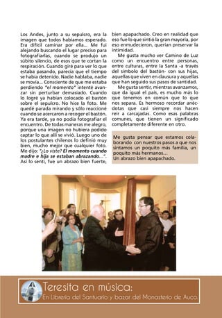 29RevistaTeresadeLosAndes
Teresita en música:
En Librería del Santuario y bazar del Monasterio de Auco.
Los Andes, junto a su sepulcro, era la
imagen que todos habíamos esperado.
Era difícil caminar por ella... Me fui
alejando buscando el lugar preciso para
fotografiarlas, cuando se produjo un
súbito silencio, de esos que te cortan la
respiración. Cuando giré para ver lo que
estaba pasando, parecía que el tiempo
se había detenido. Nadie hablaba, nadie
se movía... Consciente de que me estaba
perdiendo “el momento” intenté avan-
zar sin perturbar demasiado. Cuando
lo logré ya habían colocado el bastón
sobre el sepulcro. No hice la foto. Me
quedé parada mirando y sólo reaccioné
cuando se acercaron a recoger el bastón.
Ya era tarde, ya no podía fotografiar el
encuentro. De todas maneras me alegro,
porque una imagen no hubiera podido
captar lo que allí se vivió. Luego uno de
los postulantes chilenos lo definió muy
bien, mucho mejor que cualquier foto.
Me dijo: “¿Lo viste? El momento cuando
madre e hija se estaban abrazando…”.
Así lo sentí, fue un abrazo bien fuerte,
bien apapachado. Creo en realidad que
eso fue lo que sintió la gran mayoría, por
eso enmudecieron, querían preservar la
intimidad.
Me gusta mucho ver Camino de Luz
como un encuentro entre personas,
entre culturas, entre la Santa -a través
del símbolo del bastón- con sus hijas,
aquellas que viven en clausura y aquellas
que han seguido sus pasos de santidad.
Me gusta sentir, mientras avanzamos,
que da igual el país, es mucho más lo
que tenemos en común que lo que
nos separa. Es hermoso recordar anéc-
dotas que casi siempre nos hacen
reír a carcajadas. Como esas palabras
comunes, que tienen un significado
completamente diferente en otro.
Me gusta pensar que estamos cola-
borando con nuestros pasos a que nos
sintamos un poquito más familia, un
poquito más hermanos…
Un abrazo bien apapachado.
 