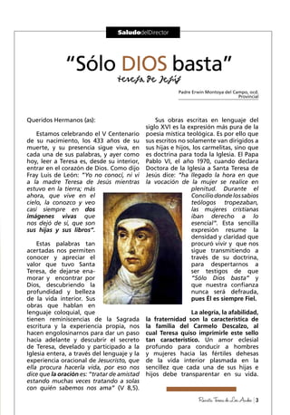3RevistaTeresadeLosAndes
SaludodelDirector
Queridos Hermanos (as):
Estamos celebrando el V Centenario
de su nacimiento, los 433 años de su
muerte, y su presencia sigue viva, en
cada una de sus palabras, y ayer como
hoy, leer a Teresa es, desde su interior,
entrar en el corazón de Dios. Como dijo
Fray Luis de León: ”Yo no conocí, ni vi
a la madre Teresa de Jesús mientras
estuvo en la tierra; más
ahora, que vive en el
cielo, la conozco y veo
casi siempre en dos
imágenes vivas que
nos dejó de sí, que son
sus hijas y sus libros”.
Estas palabras tan
acertadas nos permiten
conocer y apreciar el
valor que tuvo Santa
Teresa, de dejarse ena-
morar y encontrar por
Dios, descubriendo la
profundidad y belleza
de la vida interior. Sus
obras que hablan en
lenguaje coloquial, que
tienen reminiscencias de la Sagrada
escritura y la experiencia propia, nos
hacen engolosinarnos para dar un paso
hacia adelante y descubrir el secreto
de Teresa, develado y participado a la
Iglesia entera, a través del lenguaje y la
experiencia oracional de Jesucristo, que
ella procura hacerla vida, por eso nos
dice que la oración es: “tratar de amistad
estando muchas veces tratando a solas
con quién sabemos nos ama” (V 8,5).
Sus obras escritas en lenguaje del
siglo XVI es la expresión más pura de la
poesía mística teológica. Es por ello que
sus escritos no solamente van dirigidos a
sus hijas e hijos, los carmelitas, sino que
es doctrina para toda la Iglesia. El Papa
Pablo VI, el año 1970, cuando declara
Doctora de la Iglesia a Santa Teresa de
Jesús dice: “ha llegado la hora en que
la vocación de la mujer se realice en
plenitud. Durante el
Conciliodondelossabios
teólogos tropezaban,
las mujeres cristianas
iban derecho a lo
esencial”. Esta sencilla
expresión resume la
densidad y claridad que
procuró vivir y que nos
sigue transmitiendo a
través de su doctrina,
para despertarnos a
ser testigos de que
“Sólo Dios basta” y
que nuestra confianza
nunca será defrauda,
pues Él es siempre Fiel.
La alegría, la afabilidad,
la fraternidad son la característica de
la familia del Carmelo Descalzo, al
cual Teresa quiso imprimirle este sello
tan característico. Un amor eclesial
profundo para conducir a hombres
y mujeres hacia las fértiles dehesas
de la vida interior plasmada en la
sencillez que cada una de sus hijas e
hijos debe transparentar en su vida.
“Sólo DIOS basta”
Padre Erwin Montoya del Campo, ocd.
Provincial
 