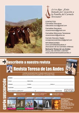 33RevistaTeresadeLosAndes
revista@santuarioteresadelosandes.cl – www.santuarioteresadelosandes.cl
CUPÓN SUSCRIPCIÓN 3 EJEMPLARES ANUALES
Envíe este formulario a Casilla 357, Los Andes, Chile
Suscríbete a nuestra revista
Revista Teresa de Los Andes
CUPÓNSUSCRIPCIÓN
NOMBRE:
FECHA: DIRECCIÓN:
COMUNA: CIUDAD: CASILLA:
TELÉFONO: CORREO:
ENVIO DESDE EL EJEMPLAR Nº: AL: RENOVACIÓN SI NO
VALOR TERRITORIO VALOR COLABORACION VALOR TERRITORIO
NACIONAL $ 5.000 ESPECIAL $ 10.000 EXTRANJERO US$ 18
ENVIAR CHEQUE
CRUZADO A NOMBRE
DE: LIBRERÍA
SANTUARIO S.A.
Depositar en Cta. Cte.
Bci 69024880, San Felipe
/ Enviar comprobante de
depósito al
Fax: (34) 2401 939 o al
correo electrónico.
revista@santuarioteresadelosandes.cl – www.santuarioteresadelosandes.clrevista@santuarioteresadelosandes.cl – www.santuarioteresadelosandes.clrevista@santuarioteresadelosandes.cl – www.santuarioteresadelosandes.clrevista@santuarioteresadelosandes.cl – www.santuarioteresadelosandes.clrevista@santuarioteresadelosandes.cl – www.santuarioteresadelosandes.clrevista@santuarioteresadelosandes.cl – www.santuarioteresadelosandes.cl
A ti te digo: ¿Estás
llamado por vocación a
la Familia del Carmelo
Teresiano?
CONTACTOS:
Carmelitas Descalzas:
cdescalzas.auco@gmail.com
Carmelitas Descalzos:
vocacionesocd@gmail.com
Carmelitas Misioneras Teresianas:
vocacionescmt@yahoo.es
Carmelo Descalzo Seglar:
consejonacionalchileocds@gmail.com
INFORMACIONES:
www.carmelitasdescalzas.cl
(Asociación de los Carmelos chilenos)
Santuario Teresa de Los Andes:
Fonos (34) 2401900 ó 2401901
www.santuarioteresadelosandes.cl
 
