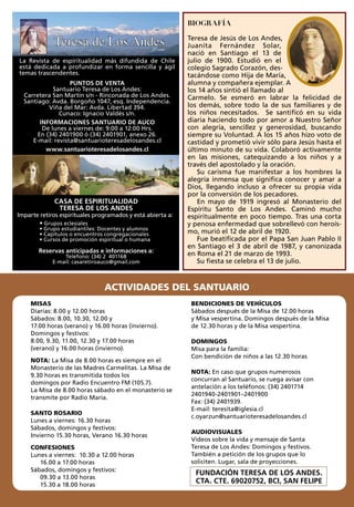 BIOGRAFÍA
Teresa de Jesús de Los Andes,
Juanita Fernández Solar,
nació en Santiago el 13 de
julio de 1900. Estudió en el
colegio Sagrado Corazón, des-
tacándose como Hija de María,
alumna y compañera ejemplar. A
los 14 años sintió el llamado al
Carmelo. Se esmeró en labrar la felicidad de
los demás, sobre todo la de sus familiares y de
los niños necesitados. Se santificó en su vida
diaria haciendo todo por amor a Nuestro Señor
con alegría, sencillez y generosidad, buscando
siempre su Voluntad. A los 15 años hizo voto de
castidad y prometió vivir sólo para Jesús hasta el
último minuto de su vida. Colaboró activamente
en las misiones, catequizando a los niños y a
través del apostolado y la oración.
Su carisma fue manifestar a los hombres la
alegría inmensa que significa conocer y amar a
Dios, llegando incluso a ofrecer su propia vida
por la conversión de los pecadores.
En mayo de 1919 ingresó al Monasterio del
Espíritu Santo de Los Andes. Caminó mucho
espiritualmente en poco tiempo. Tras una corta
y penosa enfermedad que sobrellevó con heroís-
mo, murió el 12 de abril de 1920.
Fue beatificada por el Papa San Juan Pablo II
en Santiago el 3 de abril de 1987, y canonizada
en Roma el 21 de marzo de 1993.
Su fiesta se celebra el 13 de julio.
26años
La Revista de espíritualidad más difundida de Chile
está dedicada a profundizar en forma sencilla y ágil
temas trascendentes.
PUNTOS DE VENTA
Santuario Teresa de Los Andes:
Carretera San Martín s/n - Rinconada de Los Andes.
Santiago: Avda. Borgoño 1047, esq. Independencia.
Viña del Mar: Avda. Libertad 394.
Cunaco: Ignacio Valdés s/n.
INFORMACIONES SANTUARIO DE AUCO
De lunes a viernes de: 9:00 a 12:00 Hrs.
En (34) 2401900 ó (34) 2401901, anexo 26.
E-mail: revista@santuarioteresadelosandes.cl
www.santuarioteresadelosandes.cl
CASA DE ESPIRITUALIDAD
TERESA DE LOS ANDES
Imparte retiros espirituales programados y está abierta a:
• Grupos eclesiales
• Grupo estudiantiles: Docentes y alumnos
• Capítulos o encuentros congregacionales
• Cursos de promoción espiritual o humana
Reservas anticipadas e informaciones a:
Telefono: (34) 2 401168
E-mail: casaretiroauco@gmail.com
MISAS
Diarias: 8.00 y 12.00 horas
Sábados: 8.00, 10.30, 12.00 y
17.00 horas (verano) y 16.00 horas (invierno).
Domingos y festivos:
8.00, 9.30, 11.00, 12.30 y 17.00 horas
(verano) y 16.00 horas (invierno).
NOTA: La Misa de 8.00 horas es siempre en el
Monasterio de las Madres Carmelitas. La Misa de
9.30 horas es transmitida todos los
domingos por Radio Encuentro FM (105.7).
La Misa de 8.00 horas sábado en el monasterio se
transmite por Radio María.
SANTO ROSARIO
Lunes a viernes: 16.30 horas
Sábados, domingos y festivos:
Invierno 15.30 horas, Verano 16.30 horas
CONFESIONES
Lunes a viernes: 10.30 a 12.00 horas
16.00 a 17.00 horas
Sábados, domingos y festivos:
09.30 a 13.00 horas
15.30 a 18.00 horas
BENDICIONES DE VEHÍCULOS
Sábados después de la Misa de 12.00 horas
y Misa vespertina. Domingos después de la Misa
de 12.30 horas y de la Misa vespertina.
DOMINGOS
Misa para la familia:
Con bendición de niños a las 12.30 horas
NOTA: En caso que grupos numerosos
concurran al Santuario, se ruega avisar con
antelación a los teléfonos: (34) 2401714
2401940-2401901–2401900
Fax: (34) 2401939.
E-mail: teresita@iglesia.cl
c.oyarzun@santuarioteresadelosandes.cl
AUDIOVISUALES
Videos sobre la vida y mensaje de Santa
Teresa de Los Andes: Domingos y festivos.
También a petición de los grupos que lo
soliciten. Lugar, sala de proyecciones.
FUNDACIÓN TERESA DE LOS ANDES.
CTA. CTE. 69020752, BCI, SAN FELIPE
ACTIVIDADES DEL SANTUARIO
 