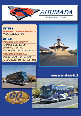 SANTUARIO
TERMINAL SANTA TERESITA
FONO: (034) 2401 584
SANTIAGO
TERMINAL LOS HÉROES
TUCAPEL JIMÉNEZ 21,
SANTIAGO CENTRO
FONOS: (02) 27842512 - 27842513
TERMINAL SAN BORJA
SAN BORJA 184, OFICINA 19
FONOS: (02) 27848488 - 27848489
www.busesahumada.cl
 