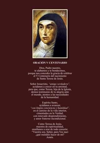 ORACIÓN V CENTENARIO
Dios, Padre nuestro,
te alabamos y te bendecimos,
porque nos concedes la gracia de celebrar
el V Centenario del nacimiento
de Santa Teresa de Jesús.
Señor Jesucristo, “amigo verdadero”,
ayúdanos a crecer en tu amistad,
para que, como Teresa, hija de la Iglesia,
demos testimonio de tu alegría ante
el mundo, atentos a las necesidades
de la humanidad.
Espíritu Santo,
ayúdanos a avanzar,
“con limpia conciencia y humildad”,
en el camino de la vida interior,
cimentados en la Verdad,
con renovado desprendimiento,
y amor fraterno incondicional.
Como Teresa de Jesús,
maestra de espiritualidad,
enséñanos a orar de todo corazón:
“Vuestra soy, Señor, para Vos nací
¿qué mandáis hacer de mí?
Amén.
 