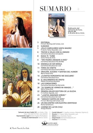 Santuario de Auco Casilla 357, Los Andes, Chile
Fono: (34) 2401714 Fax: (34) 2401939
Representante Legal Richard Hughes Montealegre
Consejo de Administración Patricio Osorio
Comité Editorial Ma.
Josefina Lecaros, Alejandro Tejerina O.
Director R.P. Danilo Yáñez Ossandón, ocd.
Editora Nancy Oyaneder Bueno
Diagramación disenotonos@gmail.com
Impresor RR Donnelley
SUMARIO
4 RevistaTeresadeLosAndes
Publicación del
Santuario de Auco,
edición 88.
A 26 años de su inicio.
22
3 EDITORIAL
P. Erwin Montoya del Campo, ocd.
4 SUMARIO
5 ¡FELIZ CUMPLEAÑOS SANTA MADRE!
P. Danilo Yáñez Ossandón, ocd.
6 TRATAR A SOLAS CON SU AMADO
Carmelitas Descalzas-Concepción
8 NADA TE TURBE
Santa Teresa de Ávila
9 “MIS PADRES AMABAN A DIOS”
Carmelitas Descalzas-Viña del Mar
10 ENEMIGA DE SER MONJA
Carmelitas Descalzas-San José
11 TOMA DE HÁBITO
Carmelitas Descalzas-Puerto Montt
12 ORACIÓN, ALEGRÍA Y SENTIDO DEL HUMOR
María Teresa Grez
14 ¡CUÁNTOS HORIZONTES ME DESCUBRE!
Carmelitas Descalzas-Auco
16 EL SEGUIMIENTO DE CRISTO
Padres Carmelitas Descalzos
18 LAS FUNDACIONES
Carmelitas Descalzas-San Bernardo
20 “ES TIEMPO DE VERNOS MI AMADO…”
María Teresa Grez
22 PRIMERA MUJER DOCTORA DE LA IGLESIA
P. Cristhián Ogueda, ocd.
23 “¡JUNTOS ANDEMOS SEÑOR!”
Carmelitas Descalzas-San José
24 “AMIGOS FUERTES DE DIOS”
P. Erwin Montoya del Campo, ocd.
26 UN ENCUENTRO CON NUESTRA IDENTIDAD
Rosita Santelices E.
28 CAMINO DE LUZ EN CHILE
Amaya Álvarez
14
6
 