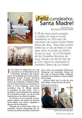 5RevistaTeresadeLosAndes
P. Danilo Yáñez, ocd.
Rector Santuario Teresa de Los Andes
¡Felizcumpleaños
Santa Madre!
El 28 de marzo recién pasado,
se celebró en todo el mundo
carmelitano los 500 años del
nacimiento de nuestra Santa Madre
Teresa de Jesús. Para toda nuestra
familia fue un día de fiesta. En este
lugar santo no podía ser distinto,
ya que es aquí, en el Monasterio
de las Carmelitas Descalzas de
Auco, donde una de las hijas de
la Gran Teresa ha alcanzado la
Santidad (Teresa de Los Andes).
sta fiesta la celebramos con una
Eucaristía en el Monasterio de las
Carmelitas Descalzas del Espíritu
Santo. Fue presidida por nuestro pastor,
Monseñor Cristian Enrique Contreras
Molina O. de M., concelebrada por el
Vicario de la Diócesis, P. Roberto Gilbo,
por el P. Provincial de los Carmelitas en
Chile, P. Erwin Montoya, entre otros
carmelitas más. El Obispo destacó
la grandeza de esta mujer: “ruin y
pecadora”, que ha llegado a ser, después
de la Santísima Virgen, una de las más
importantes en la vida de la Iglesia.
Al término de la Eucaristía se ben-
dijeron réplicas del bastón de Nuestra
Santa Madre, que fueron regalados a
algunos de los presentes.
Después de la Santa Misa hubo un
compartir fraterno preparado por las
mismas Carmelitas Descalzas. Estuvieron
entre otros, las Carmelitas Misioneras
Teresianas, las Carmelitas Teresas de
San José, el Carmelo Seglar, religiosas
presentes de la Diócesis y laicos amigos
del Carmelo.
¡Gracias Señor por la vida de esta
Gran Mujer, Teresa de Jesús de Ávila!
En representación del Directorio recibe el
bastón don Carlos Rivacoba.
E
 