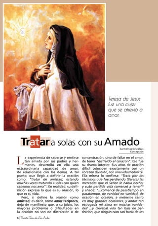 Teresa de Jesús
fue una mujer
que se atrevió a
amar.
Carmelitas Descalzas
Concepción
Tratar
L
Tratara solas con su Amado
6 RevistaTeresadeLosAndes
a experiencia de saberse y sentirse
tan amada por sus padres y her-
manos, desarrolló en ella una
extraordinaria capacidad de amar,
de relacionarse con los demás. A tal
punto, que llegó a definir la oración
como: “tratar de amistad, estando
muchas veces tratando a solas con quien
sabemos nos ama”1
. En realidad, su defi-
nición expresa lo que es su oración, lo
que es su vida.
Pero, si define la oración como
amistad, es decir, como amor recíproco,
deja de manifiesto que, a su juicio, los
mayores problemas o dificultades en
la oración no son de distracción o de
concentración, sino de fallar en el amor,
de tener “distraído el corazón”. Ese fue
su drama interior. Sus años de oración
difícil coinciden exactamente con un
corazón dividido, con una vida mediocre.
Ella misma lo confiesa: “Trata por los
términos que fue perdiendo (Teresa) las
mercedes que el Señor le había hecho,
y cuán perdida vida comenzó a tener”2
y añade: “…comencé de pasatiempo en
pasatiempo, de vanidad en vanidad, de
ocasión en ocasión, a meterme tanto
en muy grandes ocasiones, y andar tan
estragada mi alma en muchas vanida-
des3
…y (llevaba) vida tan baja de per-
fección, que ningún caso casi hacía de los
 