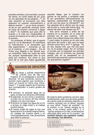 1 Libro de la Vida 8, 5
2 Libro de la Vida, epígrafe del cap. 7
3 Libro de la Vida 7, 1
4 Libro de la Vida 8, 2
5 Libro de la Vida 7, 1
6 Libro de la Vida 9, 1
7 Libro de la Vida 9, 9
8 Libro Meditaciones de los Cantares 4, 9
9 Libro Meditaciones de los Cantares 4, 10
10 Libro de la Vida, 11, 1. 6
GRADOS DE ORACIÓNGRADOS DE ORACIÓN
4
7RevistaTeresadeLosAndes
pecados veniales; y los mortales, aunque
los temía, no como había de ser, pues
no me apartaba de los peligros…”4
. En
esta situación el encuentro con Dios
adquiere un carácter contradictorio y
deja la oración: “…ya yo tenía vergüen-
za de en tan particular amistad, como
es tratar de oración, tornarme a llegar
a Dios”5
. Es evidente que para ella la
oración y la vida son inseparables: la
oración se traduce en la vida y la vida en
la oración.
Sin embargo, el Señor, que la quería
para Él, no la abandonó. Es manifiesta
su intervención y la conversión que
ella experimentó: “…entrando un día
en el oratorio, vi una imagen… Era de
Cristo muy llagado y tan devota que,
en mirándola, toda me turbó de verle
tal, porque representaba bien lo que
pasó por nosotros. Fue tanto lo que
sentí de lo mal que había agradecido
aquellas llagas, que el corazón me
parece se me partía, y arrojéme cabe
Él con grandísimo derramamiento de
lágrimas, suplicándole me fortaleciese
ya de una vez para no ofenderle”6
. Así
fue pasando de la afición por las cosas
del mundo a, como ella misma dice, “la
afición de estar más tiempo con Él”7
.
Este amor empezó a arder de tal
manera en su corazón, en su trato de
amistad con Él, que exclama: “¡Oh,
Señor mío y Misericordia mía y Bien mío!
Y ¿qué mayor le quiero yo en esta vida
que estar tan junto a Vos, que no haya
división entre Vos y mí?8
. Y agrega: “Ya
yo veo, Esposo mío, que Vos sois para
mí; no lo puedo negar. Por mí vinisteis
al mundo, por mí pasasteis tan grandes
trabajos, por mí sufristeis tan grandes
azotes, por mí os quedasteis en el
Santísimo Sacramento y ahora me hacéis
tan grandísimos regalos”9
.
Su larga y sufrida experiencia
de oración hizo de ella una
maestra. En su pedagogía y sencillez,
describe “al que comienza camino de
oración como alguien que comienza a
hacer un huerto en tierra muy infruc-
tuosa”10
. Y puede regarlo de 4 maneras
que corresponden a cuatro grados de
oración.
El primero, es sacando agua de un
pozo, se hace con esfuerzo y dificultad.
El segundo, es con noria y arcaduces,
se hace con un torno; ahí hay menos
trabajo y se saca más agua.
El tercero, es regar con agua de un río
o arroyo, se riega mejor y se trabaja
mucho menos.
El cuarto modo de regar es con una
buena lluvia. Es cuando riega el Señor,
sin trabajo de nuestra parte y es
incomparablemente más provechoso
que todo lo anterior.
De todo lo dicho podemos concluir algo
fundamental: cada uno de estos grados
de oración está en estrecha relación con
nuestra amistad con el Señor: porque
es muy difícil “tratar de amistad” en
la oración, si no “somos amigos en la
vida, si no vivimos como tales”. Y, si
“somos amigos en la vida, no tendremos
dificultad para serlo en la oración”. La
amistad siempre nos mantiene unidos,
nos asemeja, nos identifica.
 
