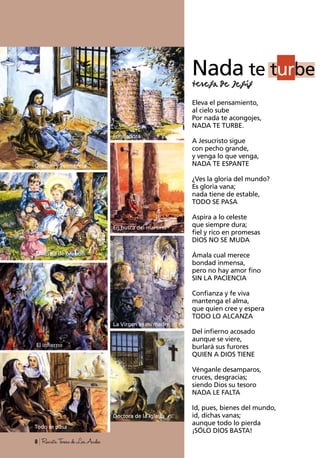 Oración y Penitencia
Fundadora
En busca del martirio
La Virgen es mi madre
El infierno
Maestra de oración
Nada te turbe
Eleva el pensamiento,
al cielo sube
Por nada te acongojes,
NADA TE TURBE.
A Jesucristo sigue
con pecho grande,
y venga lo que venga,
NADA TE ESPANTE
¿Ves la gloria del mundo?
Es gloria vana;
nada tiene de estable,
TODO SE PASA
Aspira a lo celeste
que siempre dura;
fiel y rico en promesas
DIOS NO SE MUDA
Ámala cual merece
bondad inmensa,
pero no hay amor fino
SIN LA PACIENCIA
Confianza y fe viva
mantenga el alma,
que quien cree y espera
TODO LO ALCANZA
Del infierno acosado
aunque se viere,
burlará sus furores
QUIEN A DIOS TIENE
Vénganle desamparos,
cruces, desgracias;
siendo Dios su tesoro
NADA LE FALTA
Id, pues, bienes del mundo,
id, dichas vanas;
aunque todo lo pierda
¡SÓLO DIOS BASTA!
8 RevistaTeresadeLosAndes
Todo se pasa
Doctora de la Iglesia
 