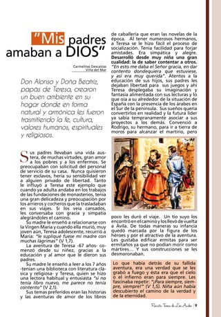 9RevistaTeresadeLosAndes
de caballería que eran las novelas de la
época. Al tener numerosos hermanos,
a Teresa se le hizo fácil el proceso de
socialización. Tenía facilidad para forjar
amistades. Era simpática y alegre.
Desarrolló desde muy niña una gran
cualidad: la de saber contentar a otros.
“En esto me daba el Señor gracia, en dar
contento dondequiera que estuviese,
y así era muy querida”. Atentos a la
educación de sus hijos, sus padres les
dejaban libertad para sus juegos y ahí
Teresa desplegaba su imaginación y
fantasía alimentada con sus lecturas y lo
que oía a su alrededor de la situación de
España con la presencia de los árabes en
el Sur de la península. Sus sueños quería
convertirlos en realidad y la futura líder
ya sabía tempranamente asociar a sus
proyectos a los demás. Convenció a
Rodrigo, su hermano, para ir a tierra de
moros para alcanzar el martirio, pero
us padres llevaban una vida aus-
tera, de muchas virtudes, gran amor
a los pobres y a los enfermos. Se
preocupaban con solicitud del personal
de servicio de su casa. Nunca quisieron
tener esclavos, hería su sensibilidad ver
a alguien privado de libertad. Tanto
le influyó a Teresa este ejemplo que
cuando ya adulta andaba en los trabajos
de las fundaciones de monasterios, tenía
una gran delicadeza y preocupación por
los arrieros y cocheros que la trasladaban
en sus viajes. Si los veía cansados,
les conversaba con gracia y simpatía
alegrándoles el camino.
Su madre le enseñó a relacionarse con
la Virgen María y cuando ella murió, muy
joven aún, Teresa adolescente, recurrió a
María: “le supliqué fuese mi madre con
muchas lágrimas” (V 1,7).
La aventura de Teresa -67 años- co-
menzó desde su niñez, gracias a la
educación y al amor que le dieron sus
padres.
Su madre le enseñó a leer a los 7 años
-tenían una biblioteca con literatura clá-
sica y religiosa- y Teresa, quien se hizo
una lectora habitual y entusiasta “si no
tenía libro nuevo, me parece no tenía
contento” (V 2,1).
Sus temas preferidos eran las historias
y las aventuras de amor de los libros
Mis padres
amaban a DIOS”
”Mis
Don Alonso y Doña Beatriz,
papás de Teresa, crearon
un buen ambiente en su
hogar donde en forma
natural y armónica les fueron
trasmitiendo la fe, cultura,
valores humanos, espirituales
y religiosos.
Carmelitas Descalzas
Viña del Mar
S
poco les duró el viaje. Un tío suyo los
encontróenelcaminoylosllevódevuelta
a Ávila. De todas maneras su infancia
quedó marcada por la figura de los
héroes y por el atractivo de la aventura.
Les gustaba edificar ermitas para ser
ermitaños ya que no podían morir como
mártires… Y sus construcciones se les
desmoronaban.
Lo que había detrás de su fallida
aventura, era una verdad que se les
grabó a fuego y ésta era que el cielo
o el infierno eran para siempre. Les
fascinaba repetir: “¡Para siempre, siem-
pre, siempre!” (V 1,5). Niña aún había
descubierto el camino de la verdad y
de la eternidad.
 