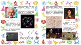 ALBERT EINSTEIN Fue un físico alemán de origen judío,
nacionalizado después suizo,
austriaco y estadounidense. Se le
considera el científico más
importante por haber desarrollado la
teoría de la relatividad que
revoluciono la ciencia del siglo XX
En 1921 recibió el Premio Nobel
por sus aportaciones a la física
teórica especialmente por su
trabajo en la ley del efecto
fotoeléctrico. Así como también
aportó a la astronomía con su
Teoría Especial de la Relatividad
con la cual explicó el movimiento
de la órbita de Mercurio
APORTES
NICOLÁS COPÉRNICOFue un astrónomo polaco del siglo XV y
XVI (nació el 19 de febrero de 1473 y
falleció el 24 de mayo de 1543, a los 70
años de edad) conocido principalmente
por: – Desarrollar la teoría heliocéntrica:
descubrió que la Tierra giraba alrededor
del Sol y no al revés, como en su época
se creía.
– Desarrollar la teoría
heliocéntrica
– Descubrir que la Tierra
rotaba completamente sobre
sí misma cada 24 horas.
– Demostrar que la Tierra
daba una vuelta completa al
Sol en ciclos de un año.
APORTES
PAG 19 PAG 20
 