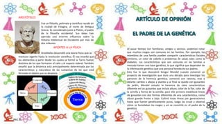 Al pasar tiempo con familiares, amigos y vecinos, podemos notar
que muchos rasgos son comunes en las familias. Por ejemplo, los
miembros de una familia pueden compartir características faciales
similares, un color de cabello o problemas de salud, tales como la
diabetes. Las características que son comunes en las familias a
menudo tienen una base genética, lo que significa que dependen de
la información genética que una persona hereda de sus padres.
Esto fue lo que descubrió Gregor Mendel cuando comenzó un
proyecto de investigación que duro una década para investigar los
patrones de la herencia genética, comenzó con ratones, mas a
delante cambio a abejas y plantas y al final se quedo con guisantes
de jardín, Mendel estudio la herencia de siete características
diferente en los guisantes que incluía altura, color de la flor, color de
la semilla y forma de la semilla. para ello primero estableció líneas
de guisantes con dos formas diferentes de una característica, como
altura grande frente a baja. Cultivó estas líneas por generaciones
hasta que fueron genéticamente puras, luego las cruzó y observó
cómo se heredaban los rasgos y así se convirtió en el padre de la
genética
Fue un filósofo, polímata y científico nacido en
la ciudad de Estagira, al norte de Antigua
Grecia. Es considerado junto a Platón, el padre
de la filosofía occidental. Sus ideas han
ejercido una enorme influencia sobre la
historia intelectual de Occidente por más de
dos milenios.
ARISTÓTELES
Aristóteles desarrolló una teoría física que se
APORTES A LA FÍSICA
mantuvo vigente hasta la revolución científica. Él nos enseñó que
los elementos a partir desde los cuales se formó la Tierra fueron
distintos de los que formaron el cielo y el espacio sideral. También
enseñó que la dinámica está principalmente determinada por las
características y naturaleza de las sustancias de las que está
formado el objeto que se desplaza.
PAG 25
PAG 26
 