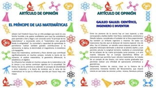 Johann Carl Friedrich Gauss fue un niño prodigio que nació en una
familia humilde y de padres analfabetos pero que fue autodidacta
para aprender a leer y llegar a ser conocido como “el príncipe de los
matemáticos” y reconocido como el “matemático más grande
desde la antigüedad”. Su curiosidad y capacidad de aprendizaje le
permitieron realizar también grandes contribuciones a la
astronomía, la óptica, la electricidad, el magnetismo, la estadística
y la topografía.
Gauss fue matemático, astrónomo y físico alemán que contribuyó
significativamente en muchos campos, incluida la teoría de los
números, el análisis matemático, la geometría diferencial, la
estadística y el álgebra.
Su influencia fue notable en muchos campos de la matemática y de
la ciencia y sus teorías continúan vigentes en la actualidad. De
hecho, fue de los primeros en extender el concepto de divisibilidad
a otros conjuntos y la teoría de números sea la rama de las
matemáticas en la que la influencia ejercida por Gauss haya sido
mayor.
Entre los pioneros de la ciencia hay un caso especial, y este
corresponde a Galileo Galilei. Este físico, matemático, astrónomo y
filósofo italiano, considerado el fundador de la física experimental,
fue también un brillante ingeniero e inventor. De todas sus
invenciones hay dos que se destacan de manera especial. Uno de
ellos, fue el Celatone, un extraño casco-máscara provisto de un
pequeño telescopio destinado a observar al planeta Júpiter, y que
permitía calcular la Longitud terrestre, mediante el cronometraje
de los eclipses de las cuatro principales lunas jovianas, y el otro
invento relevante fue el Compás Geométrico Militar un
instrumento que permitía hacer cálculos matemáticos. Se trataba
de un compás de dos brazos, con varias escalas graduadas que
permitían realizar una infinidad de operaciones aritméticas y
geométricas.
Importante hombre de ciencia, clave en la historia de la
astronomía. Eminente hombre del Renacimiento, que mostró
interés en casi todas las ciencias y artes:. música, literatura, pintura
PAG 27
PAG 28
 