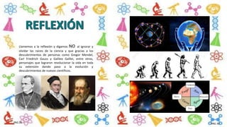 Llamemos a la reflexión y digamos NO al ignorar y
olvidar las raíces de la ciencia y que gracias a los
descubrimientos de personas como Gregor Mendel,
Carl Friedrich Gauss y Galileo Galilei, entre otros,
personajes que lograron revolucionar la vida en toda
su extensión dando paso a la evolución y
descubrimientos de nuevos científicos.
PAG 29 PAG 30
 