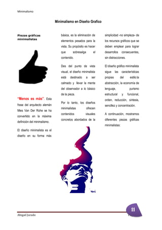 Minimalismo
Abigail Jurado Página 2
Minimalismo en Diseño Grafico
Piezas gráficas
minimalistas
“Menos es más”. Esta
frase del arquitecto alemán
Mies Van Der Rohe se ha
convertido en la máxima
definición del minimalismo.
El diseño minimalista es el
diseño en su forma más
básica, es la eliminación de
elementos pesados para la
vista. Su propósito es hacer
que sobresalga el
contenido.
Des del punto de vista
visual, el diseño minimalista
está destinado a ser
calmado y llevar la mente
del observador a lo básico
de la pieza.
Por lo tanto, los diseños
minimalistas ofrecen
contenidos visuales
concretos abordados de la
simplicidad -no simpleza- de
los recursos gráficos que se
deben emplear para lograr
desarrollos consecuentes,
sin distracciones.
El diseño gráfico minimalista
sigue las características
propias del estilo:la
abstracción, la economía de
lenguaje, purismo
estructural y funcional,
orden, reducción, síntesis,
sencillez y concentración.
A continuación, mostramos
diferentes piezas gráficas
minimalistas:
11
 