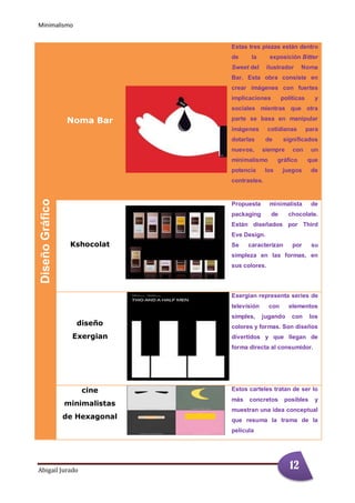 Minimalismo
Abigail Jurado Página 1
DiseñoGráfico
Noma Bar
Estas tres piezas están dentro
de la exposición Bitter
Sweet del ilustrador Noma
Bar. Esta obra consiste en
crear imágenes con fuertes
implicaciones políticas y
sociales mientras que otra
parte se basa en manipular
imágenes cotidianas para
dotarlas de significados
nuevos, siempre con un
minimalismo gráfico que
potencia los juegos de
contrastes.
Chocolates
Kshocolat
Propuesta minimalista de
packaging de chocolate.
Están diseñados por Third
Eve Design.
Se caracterizan por su
simpleza en las formas, en
sus colores.
diseño
Exergian
Exergian representa series de
televisión con elementos
simples, jugando con los
colores y formas. Son diseños
divertidos y que llegan de
forma directa al consumidor.
cine
minimalistas
de Hexagonal
Estos carteles tratan de ser lo
más concretos posibles y
muestran una idea conceptual
que resuma la trama de la
película
12
 