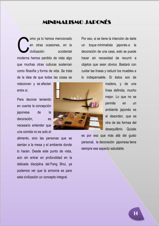 Minimalismo
Abigail Jurado Página 3
MINIMALISMO JAPONÉS
omo ya lo hemos mencionado
en otras ocasiones, en la
civilización occidental
moderna hemos perdido de vista algo
que muchas otras culturas sostenían
como filosofía y forma de vida. Se trata
de la idea de que todas las cosas se
relacionan y se afectan
entre sí.
Para decorar teniendo
en cuenta la concepción
japonesa de la
decoración, es
necesario entender que
una comida no es solo el
alimento, sino las personas que se
sientan a la mesa y el ambiente donde
lo hacen. Desde este punto de vista,
aún sin entrar en profundidad en la
delicada disciplina del Feng Shui, ya
podemos ver que la armonía es para
esta civilización un concepto integral.
Por eso, si se tiene la intención de darle
un toque minimalista japonés a la
decoración de una casa, esto se puede
hacer sin necesidad de recurrir a
objetos que sean obvios. Bastará con
cuidar las líneas y reducir los muebles a
lo indispensable. Si éstos son de
madera, y de una
línea definida, mucho
mejor. Lo que no se
permite en un
ambiente japonés es
el desorden, que es
otra de las formas del
desequilibrio. Quizás
es por eso que más allá del gusto
personal, la decoración japonesa tiene
siempre ese aspecto saludable.
C
14
 
