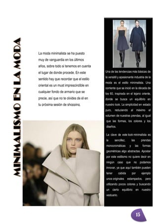 Una de las tendencias más básicas de
la versátil y apasionante industria de la
moda es el estilo minimalista. Una
corriente que se inició en la década de
los 60, inspirada en el lejano oriente,
donde se busca un equilibrio en
nuestro look. La simplicidad en estado
puro, reduciendo al máximo el
volumen de nuestras prendas, al igual
que las formas, los colores y los
diseños.
La clave de este look minimalista es
la sencillez, las prendas
monocromáticas y las formas
geométricas algo abstractas. Apostar
por este estilismo no quiere decir en
ningún caso que no podamos
innovar, ya que aquí también pueden
tener cabida por ejemplo
unos originales estampados, pero
utilizando pocos colores y buscando
un cierto equilibrio en nuestro
vestuario.
La moda minimalista se ha puesto
muy de vanguardia en los últimos
años, sobre todo si tenemos en cuenta
el lugar de donde procede. En este
sentido hay que recordar que el estilo
oriental es un must imprescindible en
cualquier fondo de armario que se
precie, así que no te olvides de él en
tu próxima sesión de shopping.
15
 