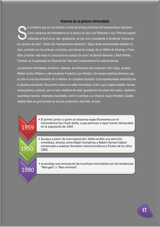 Minimalismo
Abigail Jurado Página 2
Historia de la pintura minimalista
e considera que es una reacción contra las formas pictóricas del expresionismo abstracto.
Como influencia del minimalismo en la pintura se cita a Ad Reinhardt y sus "Pinturas negras",
realizadas al final de su vida. Igualmente, se cita como precedente la tendencia "pintura de
los campos de color", dentro del "expresionismo abstracto". Estas obras reduccionistas estaban en
claro contraste con las pinturas «mínimas» pero llenas de energía de un Willem de Kooning o Franz
Kline y tendían más hacia la "pintura de los campos de color" de Barnett Newman y Mark Rothko.
También se ha apreciado la influencia del "Arte del Constructivismo"en esta tendencia.
Los pintores minimalistas recibieron, además, las influencias del compositor John Cage, el poeta
William Carlos Williams, y del arquitecto Frederick Law Olmsted. De manera explícita afirmaron que
su arte no era una expresión de sí mismos, en completa oposición a los expresionistas abstractos de
la década precedente. Muy pronto crearon un estilo minimalista, entre cuyos rasgos estaban: formas
rectangulares y cúbicas, que no eran metáfora de nada; igualdad de las partes del cuadro, repetición,
superficies neutras, materiales industriales, todo lo cual lleva a un impacto visual inmediato. Suelen
realizar telas de gran formato en los que predomina, ante todo, el color.
1959
• El primer pintor a quien se relaciona específicamentecon el
minimalismo fue Frank Stella, cuyas pinturas a rayas fueron destacadas
en la exposiciónde 1959
1950.
• Aunque a partir de esta exposición,Stella recibió una atención
inmediata, artistas como Ralph Humphrey y Robert Ryman habían
comenzado a explorar formatos monocromáticosa finales de los años
1950.
1980
• se produjo una renovación de la pintura minimalista con las tendencias
"Neo-geo" y "Neo-minimal".
S
17
 