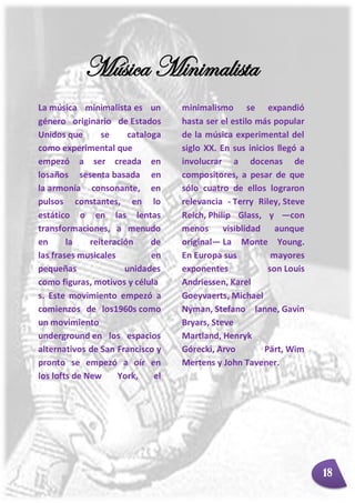 Música Minimalista
La música minimalista es un
género originario de Estados
Unidos que se cataloga
como experimental que
empezó a ser creada en
losaños sesenta basada en
la armonía consonante, en
pulsos constantes, en lo
estático o en las lentas
transformaciones, a menudo
en la reiteración de
las frases musicales en
pequeñas unidades
como figuras, motivos y célula
s. Este movimiento empezó a
comienzos de los1960s como
un movimiento
underground en los espacios
alternativos de San Francisco y
pronto se empezó a oír en
los lofts de New York, el
minimalismo se expandió
hasta ser el estilo más popular
de la música experimental del
siglo XX. En sus inicios llegó a
involucrar a docenas de
compositores, a pesar de que
sólo cuatro de ellos lograron
relevancia - Terry Riley, Steve
Reich, Philip Glass, y ―con
menos visiblidad aunque
original― La Monte Young.
En Europa sus mayores
exponentes son Louis
Andriessen, Karel
Goeyvaerts, Michael
Nyman, Stefano Ianne, Gavin
Bryars, Steve
Martland, Henryk
Górecki, Arvo Pärt, Wim
Mertens y John Tavener.
18
 