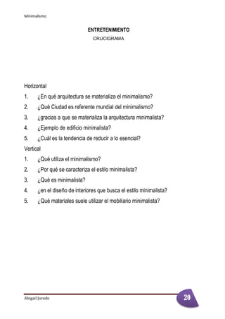 Minimalismo
Abigail Jurado Página 2
ENTRETENIMIENTO
CRUCIGRAMA
Horizontal
1. ¿En qué arquitectura se materializa el minimalismo?
2. ¿Qué Ciudad es referente mundial del minimalismo?
3. ¿gracias a que se materializa la arquitectura minimalista?
4. ¿Ejemplo de edificio minimalista?
5. ¿Cuál es la tendencia de reducir a lo esencial?
Vertical
1. ¿Qué utiliza el minimalismo?
2. ¿Por qué se caracteriza el estilo minimalista?
3. ¿Qué es minimalista?
4. ¿en el diseño de interiores que busca el estilo minimalista?
5. ¿Qué materiales suele utilizar el mobiliario minimalista?
20
 