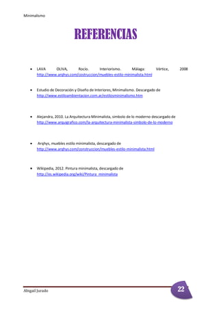 Minimalismo
Abigail Jurado Página 4
REFERENCIAS
 LAVA OLIVA, Rocío. Interiorismo. Màlaga: Vértice, 2008
http://www.arqhys.com/costruccion/muebles-estilo-minimalista.html
 Estudio de Decoración y Diseño de Interiores, Minimalismo. Descargado de
http://www.estiloambientacion.com.ar/estilosminimalismo.htm
 Alejandra, 2010. La Arquitectura Minimalista, simbolo de lo moderno descargado de
http://www.arquigrafico.com/la-arquitectura-minimalista-simbolo-de-lo-moderno
 Arqhys, muebles estilo minimalista, descargado de
http://www.arqhys.com/construccion/muebles-estilo-minimalista.html
 Wikipedia, 2012. Pintura minimalista, descargado de
http://es.wikipedia.org/wiki/Pintura_minimalista
22
 