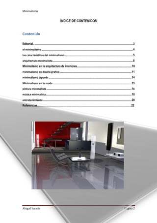 Minimalismo
Abigail Jurado Página 2
ÍNDICE DE CONTENIDOS
Contenido
Editorial.......................................................................................................................................3
el minimalismo............................................................................................................................4
las características del minimalismo ............................................................................................5
arquitectura minimalista.............................................................................................................8
Minimalismo en la arquitectura de interiores............................................................................10
minimalismo en diseño grafico.................................................................................................11
minimalismo japonés ................................................................................................................14
Minimalismo en la moda...........................................................................................................15
pintura minimalista...................................................................................................................16
música minimalista....................................................................................................................18
entretenimiento........................................................................................................................20
Referencias……………………………………………………………………………………………….22
 