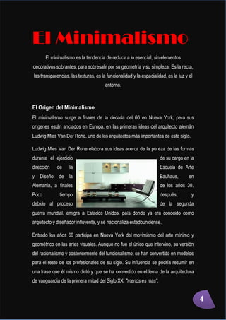 Minimalismo
Abigail Jurado Página 4
El Minimalismo
El minimalismo es la tendencia de reducir a lo esencial, sin elementos
decorativos sobrantes, para sobresalir por su geometría y su simpleza. Es la recta,
las transparencias, las texturas, es la funcionalidad y la espacialidad, es la luz y el
entorno.
El Origen del Minimalismo
El minimalismo surge a finales de la década del 60 en Nueva York, pero sus
orígenes están anclados en Europa, en las primeras ideas del arquitecto alemán
Ludwig Mies Van Der Rohe, uno de los arquitectos más importantes de este siglo.
Ludwig Mies Van Der Rohe elabora sus ideas acerca de la pureza de las formas
durante el ejercicio de su cargo en la
dirección de la Escuela de Arte
y Diseño de la Bauhaus, en
Alemania, a finales de los años 30.
Poco tiempo después, y
debido al proceso de la segunda
guerra mundial, emigra a Estados Unidos, país donde ya era conocido como
arquitecto y diseñador influyente, y se nacionaliza estadounidense.
Entrado los años 60 participa en Nueva York del movimiento del arte mínimo y
geométrico en las artes visuales. Aunque no fue el único que intervino, su versión
del racionalismo y posteriormente del funcionalismo, se han convertido en modelos
para el resto de los profesionales de su siglo. Su influencia se podría resumir en
una frase que él mismo dictó y que se ha convertido en el lema de la arquitectura
de vanguardia de la primera mitad del Siglo XX: "menos es más".
4
 