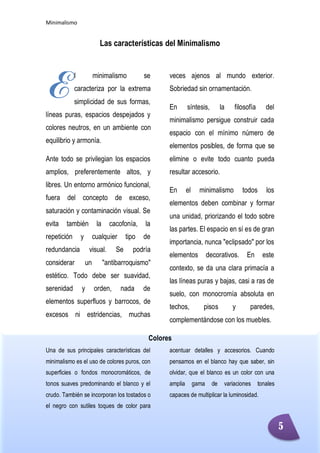 Minimalismo
Abigail Jurado Página 1
Las características del Minimalismo
l minimalismo se
caracteriza por la extrema
simplicidad de sus formas,
líneas puras, espacios despejados y
colores neutros, en un ambiente con
equilibrio y armonía.
Ante todo se privilegian los espacios
amplios, preferentemente altos, y
libres. Un entorno armónico funcional,
fuera del concepto de exceso,
saturación y contaminación visual. Se
evita también la cacofonía, la
repetición y cualquier tipo de
redundancia visual. Se podría
considerar un "antibarroquismo"
estético. Todo debe ser suavidad,
serenidad y orden, nada de
elementos superfluos y barrocos, de
excesos ni estridencias, muchas
veces ajenos al mundo exterior.
Sobriedad sin ornamentación.
En síntesis, la filosofía del
minimalismo persigue construir cada
espacio con el mínimo número de
elementos posibles, de forma que se
elimine o evite todo cuanto pueda
resultar accesorio.
En el minimalismo todos los
elementos deben combinar y formar
una unidad, priorizando el todo sobre
las partes. El espacio en sí es de gran
importancia, nunca "eclipsado" por los
elementos decorativos. En este
contexto, se da una clara primacía a
las líneas puras y bajas, casi a ras de
suelo, con monocromía absoluta en
techos, pisos y paredes,
complementándose con los muebles.
Colores
Una de sus principales características del
minimalismo es el uso de colores puros, con
superficies o fondos monocromáticos, de
tonos suaves predominando el blanco y el
crudo. También se incorporan los tostados o
el negro con sutiles toques de color para
acentuar detalles y accesorios. Cuando
pensamos en el blanco hay que saber, sin
olvidar, que el blanco es un color con una
amplia gama de variaciones tonales
capaces de multiplicar la luminosidad.
E
5
 