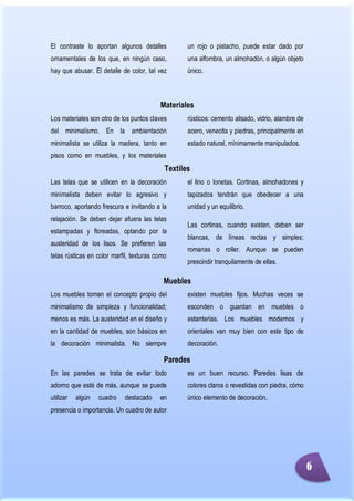 Minimalismo
Abigail Jurado Página 1
El contraste lo aportan algunos detalles
ornamentales de los que, en ningún caso,
hay que abusar. El detalle de color, tal vez
un rojo o pistacho, puede estar dado por
una alfombra, un almohadón, o algún objeto
único.
Materiales
Los materiales son otro de los puntos claves
del minimalismo. En la ambientación
minimalista se utiliza la madera, tanto en
pisos como en muebles, y los materiales
rústicos: cemento alisado, vidrio, alambre de
acero, venecita y piedras, principalmente en
estado natural, mínimamente manipulados.
Textiles
Las telas que se utilicen en la decoración
minimalista deben evitar lo agresivo y
barroco, aportando frescura e invitando a la
relajación. Se deben dejar afuera las telas
estampadas y floreadas, optando por la
austeridad de los lisos. Se prefieren las
telas rústicas en color marfil, texturas como
el lino o lonetas. Cortinas, almohadones y
tapizados tendrán que obedecer a una
unidad y un equilibrio.
Las cortinas, cuando existen, deben ser
blancas, de líneas rectas y simples;
romanas o roller. Aunque se pueden
prescindir tranquilamente de ellas.
Muebles
Los muebles toman el concepto propio del
minimalismo de simpleza y funcionalidad;
menos es más. La austeridad en el diseño y
en la cantidad de muebles, son básicos en
la decoración minimalista. No siempre
existen muebles fijos. Muchas veces se
esconden o guardan en muebles o
estanterías. Los muebles modernos y
orientales van muy bien con este tipo de
decoración.
Paredes
En las paredes se trata de evitar todo
adorno que esté de más, aunque se puede
utilizar algún cuadro destacado en
presencia o importancia. Un cuadro de autor
es un buen recurso. Paredes lisas de
colores claros o revestidas con piedra, cómo
único elemento de decoración.
6
 