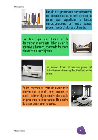 Minimalismo
Abigail Jurado Página 8
Una de sus principales características
del minimalismo es el uso de colores
puros, con superficies o fondos
monocromáticos, de tonos suaves
predominandoel blancoy el crudo.
Las telas que se utilicen en la
decoración minimalista deben evitar lo
agresivo y barroco, aportando frescura
e invitando a la relajación.
Los muebles toman el concepto propio del
minimalismo de simpleza y funcionalidad; menos
es más.
En las paredes se trata de evitar todo
adorno que esté de más, aunque se
puede utilizar algún cuadro destacado
en presencia o importancia. Un cuadro
de autor es un buenrecurso.
7
 