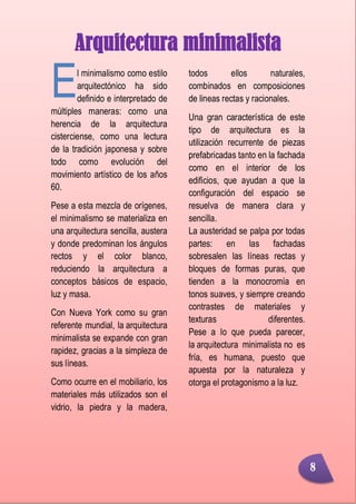 Minimalismo
Abigail Jurado Página 9
Arquitectura minimalista
l minimalismo como estilo
arquitectónico ha sido
definido e interpretado de
múltiples maneras: como una
herencia de la arquitectura
cisterciense, como una lectura
de la tradición japonesa y sobre
todo como evolución del
movimiento artístico de los años
60.
Pese a esta mezcla de orígenes,
el minimalismo se materializa en
una arquitectura sencilla, austera
y donde predominan los ángulos
rectos y el color blanco,
reduciendo la arquitectura a
conceptos básicos de espacio,
luz y masa.
Con Nueva York como su gran
referente mundial, la arquitectura
minimalista se expande con gran
rapidez, gracias a la simpleza de
sus líneas.
Como ocurre en el mobiliario, los
materiales más utilizados son el
vidrio, la piedra y la madera,
todos ellos naturales,
combinados en composiciones
de lineas rectas y racionales.
Una gran característica de este
tipo de arquitectura es la
utilización recurrente de piezas
prefabricadas tanto en la fachada
como en el interior de los
edificios, que ayudan a que la
configuración del espacio se
resuelva de manera clara y
sencilla.
La austeridad se palpa por todas
partes: en las fachadas
sobresalen las líneas rectas y
bloques de formas puras, que
tienden a la monocromía en
tonos suaves, y siempre creando
contrastes de materiales y
texturas diferentes.
Pese a lo que pueda parecer,
la arquitectura minimalista no es
fría, es humana, puesto que
apuesta por la naturaleza y
otorga el protagonismo a la luz.
E
8
 