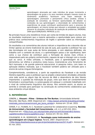 Revista Thema
v.16, n.1, 2019
aprendizagem alcançada por cada indivíduo do grupo incrementa a
aprendizagem do grupo e os seus membros atingem maiores níveis de
rendimento acadêmico; favorecem uma maior retenção da
aprendizagem; promovem o pensamento crítico (análise, síntese e
avaliação de conceitos), ao fornecer oportunidades de debater os
conteúdos da sua aprendizagem; a diversidade de conhecimentos e
experiências do grupo contribuem positivamente para o processo de
aprendizagem, ao mesmo tempo que reduzem a ansiedade que podem
provocar as situações individuais de resolução de problemas. (MORENO,
2004 apud GONÇALVES; PATRICIO, p.11).
No princípio houve uma resistência inicial, por conta da timidez de alguns alunos, mas
os resultados mostraram que a maioria aproveitou a oportunidade para colocar em
prática seus conhecimentos linguísticos de Inglês e aprender sobre as informações
compartilhadas.
Os resultados e os comentários dos alunos indicam a importância de o docente não se
limitar apenas ao ensino tradicional da sala de aula, pois quando o professor faz uso
das tecnologias em suas aulas de forma planejada, e com objetivos definidos, ele
trabalha com o contexto do aluno, e a aprendizagem passa a ser significativa, bem
como a sua chance de contribuir para a formação de alunos mais críticos e
responsáveis pelo seu próprio conhecimento, capazes de agir e interagir com o mundo
que os cerca. A mídia utilizada, o Facebook, para a aprendizagem do Inglês
demonstrou ser efetiva e produtiva nesta busca, mostrando-se uma ferramenta de
fácil manuseio e de grande potencial educacional. A pesquisa indica, com base na
aplicação didática realizada, que o Facebook também poderia ser utilizado para o
ensino de outras Línguas Estrangeiras.
Complementando, considera-se, a partir da experiência do Facebook e da revisão
literária específica, para o professor que se propõe a desenvolver atividades utilizando
uma rede social ou algum tipo de recurso da Web a observância de dois fatores
importantes: a questão da motivação do grupo, visto que deve ser constantemente
fomentada e acompanhada, e a preocupação em adequar o conteúdo trabalhado com
o nível de conhecimento linguístico dos alunos. Pois somente assim, os alunos se
sentirão à vontade para participar na construção do conhecimento colaborativo que
esse ambiente virtual oferece.
6. REFERÊNCIAS
CÁNEPA, L. Vincent – Filme – Síntese de Tim Burton. Universidade Anhembi
Morumbi, São Paulo, 2009. Disponível em: <http://www2.anhembi.br/publique/media/
mestrado_comunicacao/vincent_por_laura_canepa>. Acesso em: 23 set. 2015.
CERDÀ, F. Ll.; PLANAS, N. C. Facebook’s potential for collaborative e-Learning. Revista
de Universidad y Sociedad del Conocimiento, v.8, n.2, p.197-210, 2011.
Disponível em: <http://rusc.uoc.edu/ojs/index.php/rusc/article/view/v8n2-llorens-
capdeferro/v8n2-llorenscapdeferro-eng>. Acesso em: 05 nov. 2015.
COLOGNESE, R. M.; RODRIGUES, W. Tecnologia como instrumento de ensino
aprendizagem em Língua Inglesa. Paraná, 2007. Disponível em:
<http://www.diaadiaeducacao.pr.gov.br/portals/pde/arquivos/317-4.pdf>. Acesso em:
01 nov. 2015.
251
 