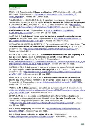 Revista Thema
v.16, n.1, 2019
ENGEL, I. G. Pesquisa-ação. Educar em Revista, UFPR, Curitiba, v.16, n.16, p.181-
191, 2000. Disponível em: <http://www.educaremrevista.ufpr.br/arquivos_16/
irineu_engel.pdf>. Acesso em: 10 mai. 2016.
FIGUEREDO, C. J.; MEDEIROS, T. G. de. O papel das recompensas como estratégia
motivacional em sala de aula de Inglês. Revelli – Revista de Educação, Linguagem
e Literatura da UEG, Inhumas, n.1, p.53-73, 2010. Disponível em: <http://www.
revista.ueg.br/index.php/revelli/article/viewFile/2822/1789>. Acesso em: 02 out. 2015.
História do Facebook. Disponível em: <https://pt.wikipedia.org/wiki/Hist
%C3%B3ria_do_ Facebook>. Acesso em: 01 nov. 2015.
MARCHINI, A. A. A Internet como meio de ensino e aprendizagem da Língua
Inglesa: roteiro para sites. 2008. Disponível em: <http://www.diaadiaeducacao.pr.
gov.br/portals/pde/arquivos/1453-6.pdf >. Acesso em: 22 nov. 2015.
MEISHAR-TAL, H.; KURTZ, G.; PIETERSE, E. Facebook groups as LMS: a case study. The
International Review of Research in Open Distance Learning, v.13, n.4, 2012.
Disponível em: <http://www.irrodl.org/index.php/irrodl/article/view/1294/2337>.
Acesso em: 30 out. 2015.
MELLO, E. de F. F. de; TEIXEIRA, A. C. A interação social descrita por Vigotsky e a
sua possível ligação com a aprendizagem colaborativa através das
tecnologias de rede. Passo Fundo, 2012. Disponível em:
<http://www.portalanpedsul.com.br/admin/uploads/2012/Educacao_Comunicacao_e_Te
cnologias/Trabalho/06_03_38_6-7515-1-PB.pdf>. Acesso em: 04 nov. 2015.
MOREIRA-LEITE, J. R. Letramento crítico: uma proposta de uso do Facebook nas aulas
de Língua Inglesa. Revista Eventos Pedagógicos, v.5, n.1, p.58-71, 2014.
Disponível em: <http://sinop.unemat.br/projetos/revista/index.php/eventos/article/
viewFile/1390/1013>. Acesso em: 21 nov. 2015.
PATRICIO, M. R. V.; GONÇALVES, V. M. B. Utilização educativa do Facebook no
ensino superior. Instituto Politécnico de Bragança – Escola Superior de Educação,
Portugal, 2010. Disponível em: <https://bibliotecadigital.ipb.pt/handle/10198/2879>.
Acesso em: 02 nov. 2015.
PASSOS, C. M. B. Planejamento: para além do burocratismo. 2012. Disponível em:
<http://portais.tjce.jus.br/esmec/wpcontent/uploads/2012/05/planejamento_para_alam
_do_burocratismo.pdf>. Acesso em: 09 out. 2015.
SOUZA, S. M. da F. et al. A rede social Facebook como ferramenta pedagógica no
processo de ensino-aprendizagem de Língua Inglesa. Revista Transformar, Centro
Universitário São José de Itaperuna, n.6, 2014. Disponível em:
<http://www.fsj.edu.br/transformar/index.php/transformar/article/view/12>. Acesso
em: 04 nov. 2015.
TIM BURTON. Biography. Disponível em: <http://www.biography.com/people/tim-
burton-9542431>. Acesso em: 22 set. 2015.
TIM BURTON. From visionary to iconic director. Disponível em:
<https://www.youtube.com/watch?v=Esz-6aY70KE>. Acesso em: 22 set. 2015.
252
 