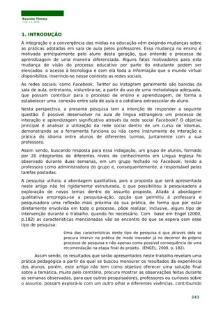 Revista Thema
v.16, n.1, 2019
1. INTRODUÇÃO
A integração e a convergência das mídias na educação vêm exigindo mudanças sobre
as práticas adotadas em sala de aula pelos professores. Essa mudança no ensino é
motivada principalmente pelo aluno desta geração, que entende o processo de
aprendizagem de uma maneira diferenciada. Alguns fatos motivadores para esta
mudança de visão do processo educativo por parte do estudante podem ser
elencados: o acesso à tecnologia e com ela toda a informação que o mundo virtual
disponibiliza, inserindo-se nesse contexto as redes sociais.
As redes sociais, como Facebook, Twitter ou Instagram geralmente são banidas da
sala de aula, entretanto, vislumbra-se, a partir do uso de uma metodologia adequada,
que possam contribuir para o processo de ensino e aprendizagem, de forma a
estabelecer uma conexão entre sala de aula e o cotidiano extraescolar do aluno.
Nesta perspectiva, a presente pesquisa tem a intenção de responder a seguinte
questão: É possível desenvolver na aula de língua estrangeira um processo de
interação e aprendizagem significativo através da rede social Facebook? O objetivo
principal é analisar a utilização da rede social dentro de um curso de idiomas,
demonstrando se a ferramenta funciona ou não como instrumento de interação e
prática do idioma entre alunos de diferentes turmas, juntamente com a sua
professora.
Assim sendo, buscando resposta para essa indagação, um grupo de alunos, formado
por 20 integrantes de diferentes níveis de conhecimento em Língua Inglesa foi
observado durante duas semanas, em um grupo fechado no Facebook, tendo a
professora como administradora do grupo e, consequentemente, a responsável pelas
tarefas postadas.
A pesquisa utilizou a abordagem qualitativa, pois a proposta que será apresentada
neste artigo não foi rigidamente estruturada, o que possibilitou à pesquisadora a
exploração de novos temas dentro do assunto proposto. Aliada à abordagem
qualitativa empregou-se a pesquisa-ação, opção que permitiu à professora e
pesquisadora uma reflexão mais próxima da sua prática, de forma que por estar
diretamente envolvida em todo o processo, pôde realizar, inclusive, algum tipo de
intervenção durante o trabalho, quando foi necessário. Com base em Engel (2000,
p.182) as características mencionadas vão ao encontro do que se espera com esse
tipo de pesquisa:
Uma das características deste tipo de pesquisa é que através dela se
procura intervir na prática de modo inovador já no decorrer do próprio
processo de pesquisa e não apenas como possível consequência de uma
recomendação na etapa final do projeto. (ENGEL, 2000, p. 182).
Assim sendo, os resultados que serão apresentados neste trabalho revelam uma
prática pedagógica a partir da qual se buscou mensurar os resultados da experiência
dos alunos, porém, este artigo não tem como objetivo oferecer uma solução final
sobre a temática, muito pelo contrário, procura mostrar as observações feitas durante
as semanas observadas, para que outros pesquisadores, professores ou curiosos sobre
o assunto, possam explorá-lo com um outro olhar e diferentes vivências, contribuindo
243
 