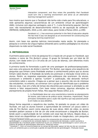 Revista Thema
v.16, n.1, 2019
interaction component, and thus raises the possibility that Facebook
could turn into a learning environment and serve as an alternative
learning management system3
.
Isso mostra que mesmo que o Facebook não tenha sido criado para fins educativos, a
rede apresenta algumas características de um ambiente virtual de aprendizagem
(AVA), inclusive com algumas vantagens, pois é “[...] uma ferramenta popular; fácil de
usar; não necessitando de desenvolvimento interno ou de aquisição de software.”
(PATRICIO; GONÇALVES, 2010, p.10), além disso, para Cerdá e Planas (2011, p.199):
Facebook is […] has enormous potential in the field of education despite
the fact that it was not designed as an environment for constructing and
managing learning experiences4
.
Assim, com base nos aportes teóricos mencionados nesta seção, foi planejada a
pesquisa e o ensino da Língua Inglesa utilizando para a prática pedagógica os recursos
disponíveis na rede social Facebook.
3. METODOLOGIA
O primeiro passo para o início da pesquisa foi a criação de um grupo no Facebook, que
recebeu o nome de Tim Burton’s group. O grupo foi formado por um total de 20
alunos, com idade entre 12 e 19 anos de um curso de idiomas, com diferentes níveis
de conhecimento.
A primeira tarefa foi fomentada a partir de uma postagem do professor/pesquisador,
que usou uma gravura do diretor e escritor Tim Burton, que seguia uma sequência de
perguntas que tinham como finalidade analisar o conhecimento prévio que os alunos
tinham sobre Burton. A finalidade da tarefa era promover a interação inicial entre os
alunos. Porém, as respostas esperadas pela professora não ocorreram. Os alunos,
acessavam o ambiente e apenas “curtiam” a publicação, não deixando nenhum
comentário sobre o assunto. Chegou-se a pensar que o assunto não era de interesse
dos estudantes, no entanto, ao conversar com o grupo foi identificado que o problema
não era esse, mas sim a falta de tempo dos discentes para acessar a atividade ou até
mesmo o fator esquecimento. Com base nessa conversa, algumas alterações no
planejamento do projeto foram feitas. Pois segundo Passos (2012, p.1),
[...] a flexibilidade deve ser uma característica inerente ao planejamento
do ensino, pois trata-se de prática social, interativa, imprevisível. Traçar
princípios norteadores para a ação não significa que seja possível prevê-
la em todos os seus detalhes.
Dessa forma seguindo a sequência das tarefas, foi postado no grupo um vídeo do
YouTube, em que os alunos tiveram a oportunidade de conhecer um pouco sobre a
vida de Tim Burton, assim como algumas de suas obras. Além do vídeo, os alunos
também podiam acessar o link de um site onde encontravam a biografia de Burton,
tendo assim a oportunidade de ter contato com esse tipo de leitura. Depois disso, a
ideia inicial era disponibilizar um questionário criado no Google.docs, com perguntas
3
O grupo Facebook contém pelo menos dois dos três componentes dos sistemas de gestão de
aprendizagem, o componente de conteúdo digital e o componente de interação, e assim aumenta a
possibilidade de o Facebook poder transformar-se em um ambiente de aprendizagem e servir como um
sistema de gestão de aprendizagem alternativo. (Tradução nossa).
4
Facebook [...] tem um enorme potencial no campo da educação, apesar do fato de não ser concebido
como um ambiente para a construção e gestão de experiências de aprendizagem. (Tradução nossa).
245
 