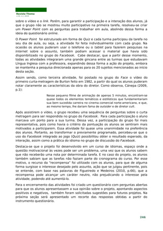 Revista Thema
v.16, n.1, 2019
sobre o vídeo e o link. Porém, para garantir a participação e a interação dos alunos, já
que o grupo não se mostrou muito participativo na primeira tarefa, resolveu-se criar
um Power Point com as perguntas para trabalhar em aula, abolindo dessa forma a
ideia do questionário online.
O Power Point foi estruturado em forma de Quiz e cada turma participou da tarefa no
seu dia de aula, ou seja, a atividade foi feita individualmente com cada grupo. Na
ocasião os alunos puderam usar o telefone ou o tablet para fazerem pesquisas na
Internet sobre o assunto, também podiam acessar o material que havia sido
disponibilizado no grupo do Facebook. Cabe destacar, que a partir desse momento,
todas as atividades integraram uma grande gincana entre as turmas que estudavam
Língua Inglesa com a professora, expandindo dessa forma a ação do projeto, embora
se mantenha a pesquisa direcionada apenas para os 20 sujeitos mencionados ao início
desta seção.
Assim sendo, como terceira atividade, foi postado no grupo do Face o vídeo do
primeiro curta-metragem de Burton feito em 1982, a partir do qual os alunos puderam
notar claramente as características da obra do diretor. Como observa, Cánepa (2009,
p.1):
Nesse pequeno filme de animação de apenas 5 minutos, encontram-se
quase todos os elementos temáticos e estilísticos que fundamentariam
sua bem sucedida carreira no cinema comercial norte-americano, e que,
ao mesmo tempo, lhe dariam fama de outsider e de diretor cult.
Após assistirem o vídeo, o grupo recebeu uma sequência de perguntas sobre o curta
metragem para ser respondida no grupo do Facebook. Para cada participação o aluno
marcava um ponto para a sua turma. Dessa vez, a participação do grupo foi mais
representativa, pois como havia o critério da pontuação os alunos se sentiram mais
motivados a participarem. Essa atividade foi quase uma unanimidade na preferência
dos alunos. Portanto, ao transformar o previamente programado, percebeu-se que o
uso do Facebook integrado ao jogo (Quiz) possibilitou obter o resultado esperado, da
interação, assim como a prática do idioma no grupo de discussão do Facebook.
Destaca-se que o projeto foi desenvolvido em um curso de idiomas, espaço onde a
questão motivacional às vezes pode ser um problema, uma vez que os alunos sabem
que não receberão uma nota por determinada tarefa. E no caso do projeto, os alunos
também sabiam que as tarefas não faziam parte do cronograma do curso. Por esse
motivo, o recurso da “recompensa” foi utilizado com os alunos, para que de alguma
forma surgisse o interesse desejado pelo assunto, ação que se julgou pertinente, pois
se entende, com base nas palavras de Figueiredo e Medeiros (2010, p.66), que a
recompensa pode alcançar um caráter neutro, não prejudicando o interesse pela
atividade, podendo até aumentá-lo.
Para o encerramento das atividades foi criado um questionário com perguntas abertas
para que os alunos apresentassem a sua opinião sobre o projeto, apontando aspectos
positivos e negativos, também foram solicitadas sugestões para futuros projetos. Na
próxima seção será apresentado um recorte das respostas obtidas a partir do
instrumento questionário.
246
 