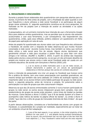 Revista Thema
v.16, n.1, 2019
4. RESULTADOS E DISCUSSÕES
Durante o projeto foram elaborados dois questionários com perguntas abertas para os
alunos. O primeiro foi feito antes do projeto, com a finalidade de saber quando e com
que frequência o aluno utilizava a rede social Facebook e se participava de algum
grupo nesse ambiente. O segundo questionário constituiu-se de cinco perguntas, foi
realizado ao fim do projeto com a intenção de avaliar as atividades e as ações
realizadas.
A pesquisadora, em um primeiro momento teve intenção de usar a ferramenta Google
Docs para elaborar ambos questionários, mas ao perceber que os alunos não estavam
acostumados a usar essa ferramenta, e por consequência, não responderiam aos
questionários, então, após essa reflexão, preferiu elaborar um questionário em folha
de papel para aplicação em sala de aula.
Antes do projeto foi questionado aos alunos sobre com que frequência eles utilizavam
o Facebook, de acordo com a resposta de todos observou-se que muitos ficavam
conectados à rede social durante muitas horas, mas também se notou que nenhum
deles utiliza a rede social para fins de estudo. Alguns alunos declararam que
geralmente utilizam a rede para visualizar e postar fotos ou para falar com seus
amigos e ler notícias. (ALUNO 1; ALUNO 2, 2015). A partir da análise das respostas
dadas pelos alunos a essa primeira pergunta, viu-se que um dos principais desafios do
projeto era mostrar aos alunos como a rede social Facebook pode ser usada em um
contexto educativo. De acordo com Gonçalves e Patrício (2010, p.8):
[...] se os alunos já estão motivados para o uso de redes sociais, as
utilizam diariamente e podem ser um veículo de aprendizagem
colaborativa e informal, porque não usá-las em contexto educativo?
Como a intenção do pesquisador era criar um grupo no Facebook que tivesse como
fim a prática do idioma, sem uma maior preocupação com questões gramaticais, ao
mesmo tempo que também não seria adotado um critério de avaliação rigoroso, era
importante saber se os alunos tinham como hábito participar de grupos na rede social.
Assim, a segunda pergunta, antes de iniciar-se o projeto, foi justamente sobre a
participação e os tipos de grupos que eles costumavam integrar.
Observou-se que dos 20 alunos entrevistados somente 2 nunca haviam participado de
grupos na rede social, os outros alunos integravam grupos bem variados, mas com
predominância de grupos da escola onde estudam, como times de futebol ou bandas
de músicas. Como declara o Aluno 3 (2105) “que é fã da banda System of a Down e
acompanha cada notícia da banda na página oficial da banda”, ou ainda o Aluno 4
(2105) “que não tira o olho do grupo do Consulado Gremista de Dois Irmãos”, do qual
faz parte.
A partir dessas observações, constatou-se a familiaridade dos alunos com grupos do
Facebook, e a possibilidade de o projeto ser realidade, especialmente por se tratar de
um ambiente virtual de fácil adaptação.
[...] one of the best aspects, in our opinion, is the initial simplicity of the
platform for new users. [...] and despite having evolved tremendously
since its launch, the environment has not lost sight of the fact that the
main objective [...]. Thus, Facebook’s native tools are the ones required
247
 